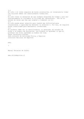 3.3
El niño o el joven requiere de mucha orientación, en consecuencia todas
las acciones deben ser esencialmente formativas.
3.4
El niño tiene la sensación de que siempre dispondrá de tiempo y por eso
frecuentemente no vislumbra la utilidad del aprendizaje . Eso es un
estado de ánimo que hay que aceptar y trabajar con él.
3.5
El niño puede poner atención pero tendrá más dificultad para
concentrarse ( capacidad de mantener la atención ). Por eso, se requiere
mucha creatividad para mantenerlo concentrado.
3.6
El profesor debe ser un «movilizador», un generador de estados de
ánimo y un modelo de disciplina. Los alumnos no aprenden lo que el
profesor les dice: aprenden su modelo de vida.
Zenen Valenzuela Kleiber
Jefe División de Actividad Física y Deportes
Instituto Nacional de Deportes
pág.
7
Manual Escuelas de fútbol
www.chiledeportes.cl
 