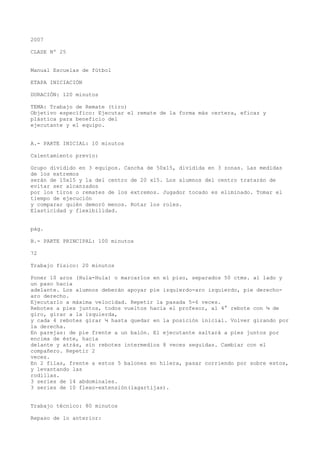 2007
CLASE Nº 25
Manual Escuelas de fútbol
ETAPA INICIACIÓN
DURACIÓN: 120 minutos
TEMA: Trabajo de Remate (tiro)
Objetivo específico: Ejecutar el remate de la forma más certera, eficaz y
plástica para beneficio del
ejecutante y el equipo.
A.- PARTE INICIAL: 10 minutos
Calentamiento previo:
Grupo dividido en 3 equipos. Cancha de 50x15, dividida en 3 zonas. Las medidas
de los extremos
serán de 15x15 y la del centro de 20 x15. Los alumnos del centro tratarán de
evitar ser alcanzados
por los tiros o remates de los extremos. Jugador tocado es eliminado. Tomar el
tiempo de ejecución
y comparar quién demoró menos. Rotar los roles.
Elasticidad y flexibilidad.
pág.
B.- PARTE PRINCIPAL: 100 minutos
72
Trabajo físico: 20 minutos
Poner 10 aros (Hula-Hula) o marcarlos en el piso, separados 50 ctms. al lado y
un paso hacia
adelante. Los alumnos deberán apoyar pie izquierdo-aro izquierdo, pie derecho-
aro derecho.
Ejecutarlo a máxima velocidad. Repetir la pasada 5-6 veces.
Rebotes a pies juntos, todos vueltos hacia el profesor, al 4° rebote con ¼ de
giro, girar a la izquierda,
y cada 4 rebotes girar ¼ hasta quedar en la posición inicial. Volver girando por
la derecha.
En parejas: de pie frente a un balón. El ejecutante saltará a pies juntos por
encima de éste, hacia
delante y atrás, sin rebotes intermedios 8 veces seguidas. Cambiar con el
compañero. Repetir 2
veces.
En 2 filas, frente a estos 5 balones en hilera, pasar corriendo por sobre estos,
y levantando las
rodillas.
3 series de 14 abdominales.
3 series de 10 flexo-extensión(lagartijas).
Trabajo técnico: 80 minutos
Repaso de lo anterior:
 