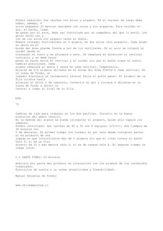 Fútbol reducido: Dos canchas con arcos y arquero. En el terreno de juego debe
haber, además, 4
arcos pequeños (3 metros) marcados con conos y sin arqueros. Para validar el
gol, el balón, luego
de pasar por el arco, debe ser controlado por un compañero del que lo envió. Los
goles valen uno y
los de los arcos con arquero valen el doble.
Remate cruzado: Distribuidos en 4 grupos, en dos arcos (sin arquero). Cada grupo
se ubica en el
borde del área grande frente a uno de los verticales. En el arco se colgará un
cordel desde el
travesaño al suelo y se afirmará a éste. Se rematará en dirección al vertical
contrario y se debe hacer
pasar el balón entre el vertical y el cordel sin que el balón toque el suelo.
Cambiar posiciones. Cada
alumno rematará al menos 5 veces en cada vertical. Competencia.
Hileras de 5-6 alumnos ubicados en el borde del área frente a cada vertical. En
la línea de fondo, un
jugador ejecutará un lanzamiento lateral hacia el punto penal. El primero de la
fila correrá hasta
alcanzar el balón y de cabezazo, convertir el gol y correrá a ubicarse en la
línea de fondo a servir un
lateral y luego al final de su fila.
pág.
75
Cambiar de lado para trabajar en los dos perfiles. Insistir en la buena
ejecución del gesto técnico.
En la medida del avance se puede incorporar el arquero, quien sólo tapará los
remates.
Fútbol controlado: dos canchas de 40 x 30 con 4 equipos: 1+5:5+1, dos tiempos de
30 minutos con
5 de descanso. El primer tiempo con tareas: el gol vale desde cualquier parte;
si es producto de una
jugada en que intervinieron más de 3 alumnos sin que el rival tocara el balón
vale 2; si es un tiro
directo de 20 ó más metros vale 3; si es de cabeza vale 4. El segundo tiempo se
juega libre.
C.- PARTE FINAL: 10 minutos
Análisis por parte del profesor en interacción con los alumnos de los contenidos
trabajados.
Ejercicios de vuelta a la calma (elasticidad y flexibilidad).
Manual Escuelas de fútbol
www.chiledeportes.cl
 