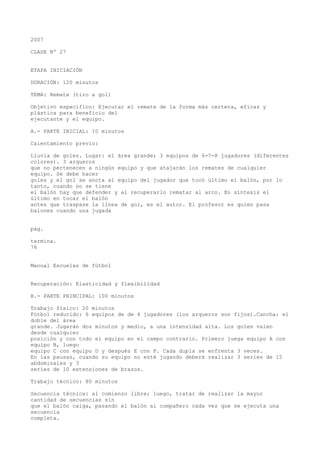 2007
CLASE Nº 27
ETAPA INICIACIÓN
DURACIÓN: 120 minutos
TEMA: Remate (tiro a gol)
Objetivo específico: Ejecutar el remate de la forma más certera, eficaz y
plástica para beneficio del
ejecutante y el equipo.
A.- PARTE INICIAL: 10 minutos
Calentamiento previo:
Lluvia de goles. Lugar: el área grande; 3 equipos de 6-7-8 jugadores (diferentes
colores). 3 arqueros
que no pertenecen a ningún equipo y que atajarán los remates de cualquier
equipo. Se debe hacer
goles y el gol se anota al equipo del jugador que tocó último el balón, por lo
tanto, cuando no se tiene
el balón hay que defender y al recuperarlo rematar al arco. En síntesis el
último en tocar el balón
antes que traspase la línea de gol, es el autor. El profesor es quien pasa
balones cuando una jugada
pág.
termina.
76
Manual Escuelas de fútbol
Recuperación: Elasticidad y flexibilidad
B.- PARTE PRINCIPAL: 100 minutos
Trabajo físico: 20 minutos
Fútbol reducido: 6 equipos de de 4 jugadores (los arqueros son fijos).Cancha: el
doble del área
grande. Jugarán dos minutos y medio, a una intensidad alta. Los goles valen
desde cualquier
posición y con todo el equipo en el campo contrario. Primero juega equipo A con
equipo B, luego
equipo C con equipo D y después E con F. Cada dupla se enfrenta 3 veces.
En las pausas, cuando su equipo no esté jugando deberá realizar 3 series de 15
abdominales y 3
series de 10 extensiones de brazos.
Trabajo técnico: 80 minutos
Secuencia técnica: al comienzo libre; luego, tratar de realizar la mayor
cantidad de secuencias sin
que el balón caiga, pasando el balón al compañero cada vez que se ejecuta una
secuencia
completa.
 