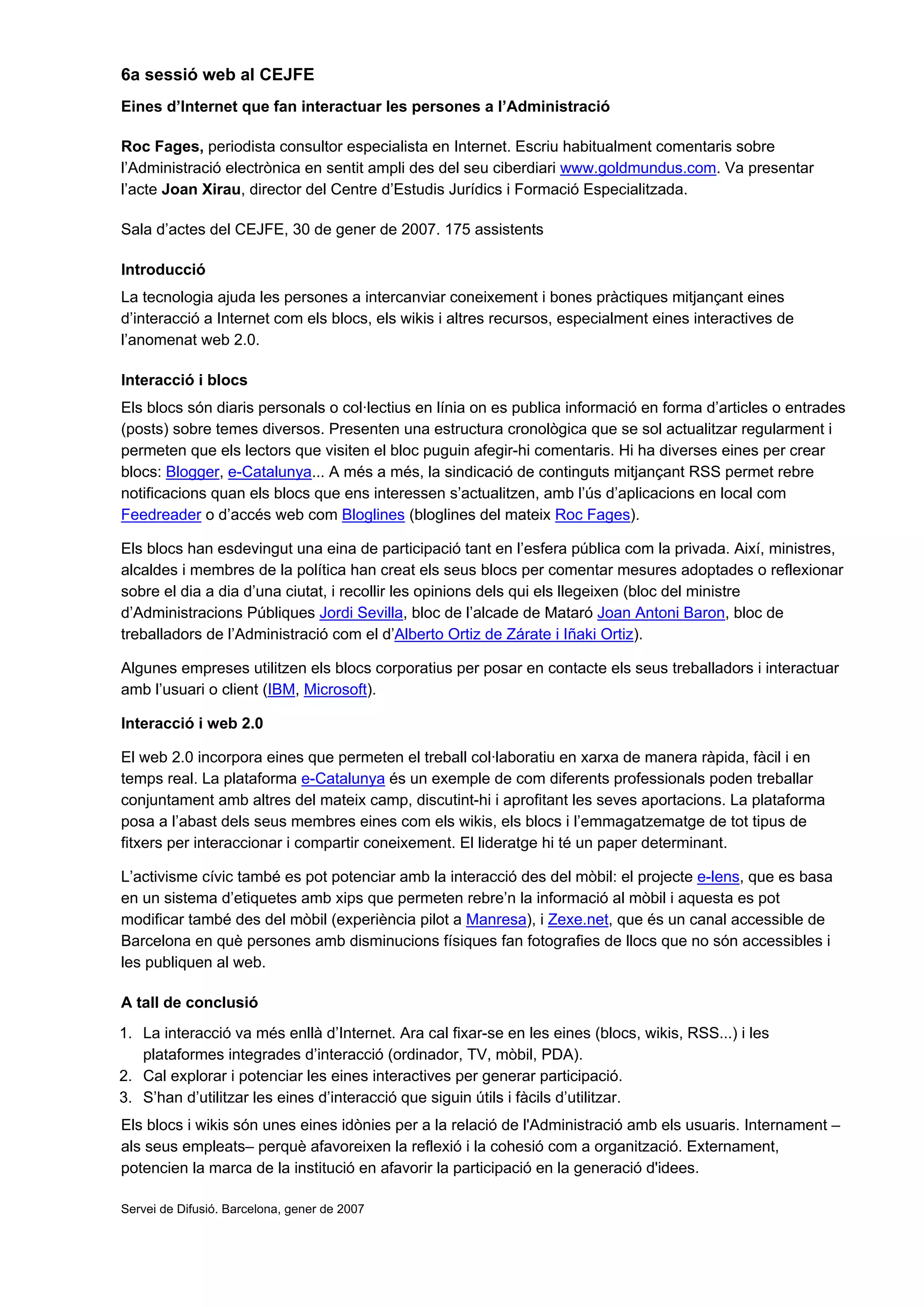 6a sessió web al CEJFE
Eines d’Internet que fan interactuar les persones a l’Administració
Roc Fages, periodista consultor especialista en Internet. Escriu habitualment comentaris sobre
l’Administració electrònica en sentit ampli des del seu ciberdiari www.goldmundus.com. Va presentar
l’acte Joan Xirau, director del Centre d’Estudis Jurídics i Formació Especialitzada.
Sala d’actes del CEJFE, 30 de gener de 2007. 175 assistents
Introducció
La tecnologia ajuda les persones a intercanviar coneixement i bones pràctiques mitjançant eines
d’interacció a Internet com els blocs, els wikis i altres recursos, especialment eines interactives de
l’anomenat web 2.0.
Interacció i blocs
Els blocs són diaris personals o col·lectius en línia on es publica informació en forma d’articles o entrades
(posts) sobre temes diversos. Presenten una estructura cronològica que se sol actualitzar regularment i
permeten que els lectors que visiten el bloc puguin afegir-hi comentaris. Hi ha diverses eines per crear
blocs: Blogger, e-Catalunya... A més a més, la sindicació de continguts mitjançant RSS permet rebre
notificacions quan els blocs que ens interessen s’actualitzen, amb l’ús d’aplicacions en local com
Feedreader o d’accés web com Bloglines (bloglines del mateix Roc Fages).
Els blocs han esdevingut una eina de participació tant en l’esfera pública com la privada. Així, ministres,
alcaldes i membres de la política han creat els seus blocs per comentar mesures adoptades o reflexionar
sobre el dia a dia d’una ciutat, i recollir les opinions dels qui els llegeixen (bloc del ministre
d’Administracions Públiques Jordi Sevilla, bloc de l’alcade de Mataró Joan Antoni Baron, bloc de
treballadors de l’Administració com el d’Alberto Ortiz de Zárate i Iñaki Ortiz).
Algunes empreses utilitzen els blocs corporatius per posar en contacte els seus treballadors i interactuar
amb l’usuari o client (IBM, Microsoft).
Interacció i web 2.0
El web 2.0 incorpora eines que permeten el treball col·laboratiu en xarxa de manera ràpida, fàcil i en
temps real. La plataforma e-Catalunya és un exemple de com diferents professionals poden treballar
conjuntament amb altres del mateix camp, discutint-hi i aprofitant les seves aportacions. La plataforma
posa a l’abast dels seus membres eines com els wikis, els blocs i l’emmagatzematge de tot tipus de
fitxers per interaccionar i compartir coneixement. El lideratge hi té un paper determinant.
L’activisme cívic també es pot potenciar amb la interacció des del mòbil: el projecte e-lens, que es basa
en un sistema d’etiquetes amb xips que permeten rebre’n la informació al mòbil i aquesta es pot
modificar també des del mòbil (experiència pilot a Manresa), i Zexe.net, que és un canal accessible de
Barcelona en què persones amb disminucions físiques fan fotografies de llocs que no són accessibles i
les publiquen al web.
A tall de conclusió
1. La interacció va més enllà d’Internet. Ara cal fixar-se en les eines (blocs, wikis, RSS...) i les
plataformes integrades d’interacció (ordinador, TV, mòbil, PDA).
2. Cal explorar i potenciar les eines interactives per generar participació.
3. S’han d’utilitzar les eines d’interacció que siguin útils i fàcils d’utilitzar.
Els blocs i wikis són unes eines idònies per a la relació de l'Administració amb els usuaris. Internament –
als seus empleats– perquè afavoreixen la reflexió i la cohesió com a organització. Externament,
potencien la marca de la institució en afavorir la participació en la generació d'idees.
Servei de Difusió. Barcelona, gener de 2007
 