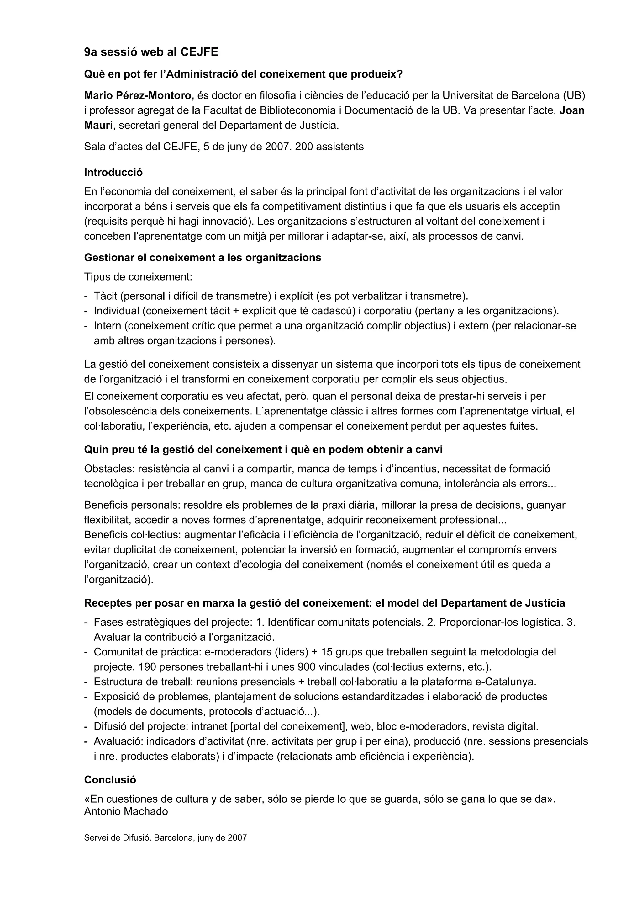 9a sessió web al CEJFE
Què en pot fer l’Administració del coneixement que produeix?
Mario Pérez-Montoro, és doctor en filosofia i ciències de l’educació per la Universitat de Barcelona (UB)
i professor agregat de la Facultat de Biblioteconomia i Documentació de la UB. Va presentar l’acte, Joan
Mauri, secretari general del Departament de Justícia.
Sala d’actes del CEJFE, 5 de juny de 2007. 200 assistents
Introducció
En l’economia del coneixement, el saber és la principal font d’activitat de les organitzacions i el valor
incorporat a béns i serveis que els fa competitivament distintius i que fa que els usuaris els acceptin
(requisits perquè hi hagi innovació). Les organitzacions s’estructuren al voltant del coneixement i
conceben l’aprenentatge com un mitjà per millorar i adaptar-se, així, als processos de canvi.
Gestionar el coneixement a les organitzacions
Tipus de coneixement:
- Tàcit (personal i difícil de transmetre) i explícit (es pot verbalitzar i transmetre).
- Individual (coneixement tàcit + explícit que té cadascú) i corporatiu (pertany a les organitzacions).
- Intern (coneixement crític que permet a una organització complir objectius) i extern (per relacionar-se
amb altres organitzacions i persones).
La gestió del coneixement consisteix a dissenyar un sistema que incorpori tots els tipus de coneixement
de l’organització i el transformi en coneixement corporatiu per complir els seus objectius.
El coneixement corporatiu es veu afectat, però, quan el personal deixa de prestar-hi serveis i per
l’obsolescència dels coneixements. L’aprenentatge clàssic i altres formes com l’aprenentatge virtual, el
col·laboratiu, l’experiència, etc. ajuden a compensar el coneixement perdut per aquestes fuites.
Quin preu té la gestió del coneixement i què en podem obtenir a canvi
Obstacles: resistència al canvi i a compartir, manca de temps i d’incentius, necessitat de formació
tecnològica i per treballar en grup, manca de cultura organitzativa comuna, intolerància als errors...
Beneficis personals: resoldre els problemes de la praxi diària, millorar la presa de decisions, guanyar
flexibilitat, accedir a noves formes d’aprenentatge, adquirir reconeixement professional...
Beneficis col·lectius: augmentar l’eficàcia i l’eficiència de l’organització, reduir el dèficit de coneixement,
evitar duplicitat de coneixement, potenciar la inversió en formació, augmentar el compromís envers
l’organització, crear un context d’ecologia del coneixement (només el coneixement útil es queda a
l’organització).
Receptes per posar en marxa la gestió del coneixement: el model del Departament de Justícia
- Fases estratègiques del projecte: 1. Identificar comunitats potencials. 2. Proporcionar-los logística. 3.
Avaluar la contribució a l’organització.
- Comunitat de pràctica: e-moderadors (líders) + 15 grups que treballen seguint la metodologia del
projecte. 190 persones treballant-hi i unes 900 vinculades (col·lectius externs, etc.).
- Estructura de treball: reunions presencials + treball col·laboratiu a la plataforma e-Catalunya.
- Exposició de problemes, plantejament de solucions estandarditzades i elaboració de productes
(models de documents, protocols d’actuació...).
- Difusió del projecte: intranet [portal del coneixement], web, bloc e-moderadors, revista digital.
- Avaluació: indicadors d’activitat (nre. activitats per grup i per eina), producció (nre. sessions presencials
i nre. productes elaborats) i d’impacte (relacionats amb eficiència i experiència).
Conclusió
«En cuestiones de cultura y de saber, sólo se pierde lo que se guarda, sólo se gana lo que se da».
Antonio Machado
Servei de Difusió. Barcelona, juny de 2007
 