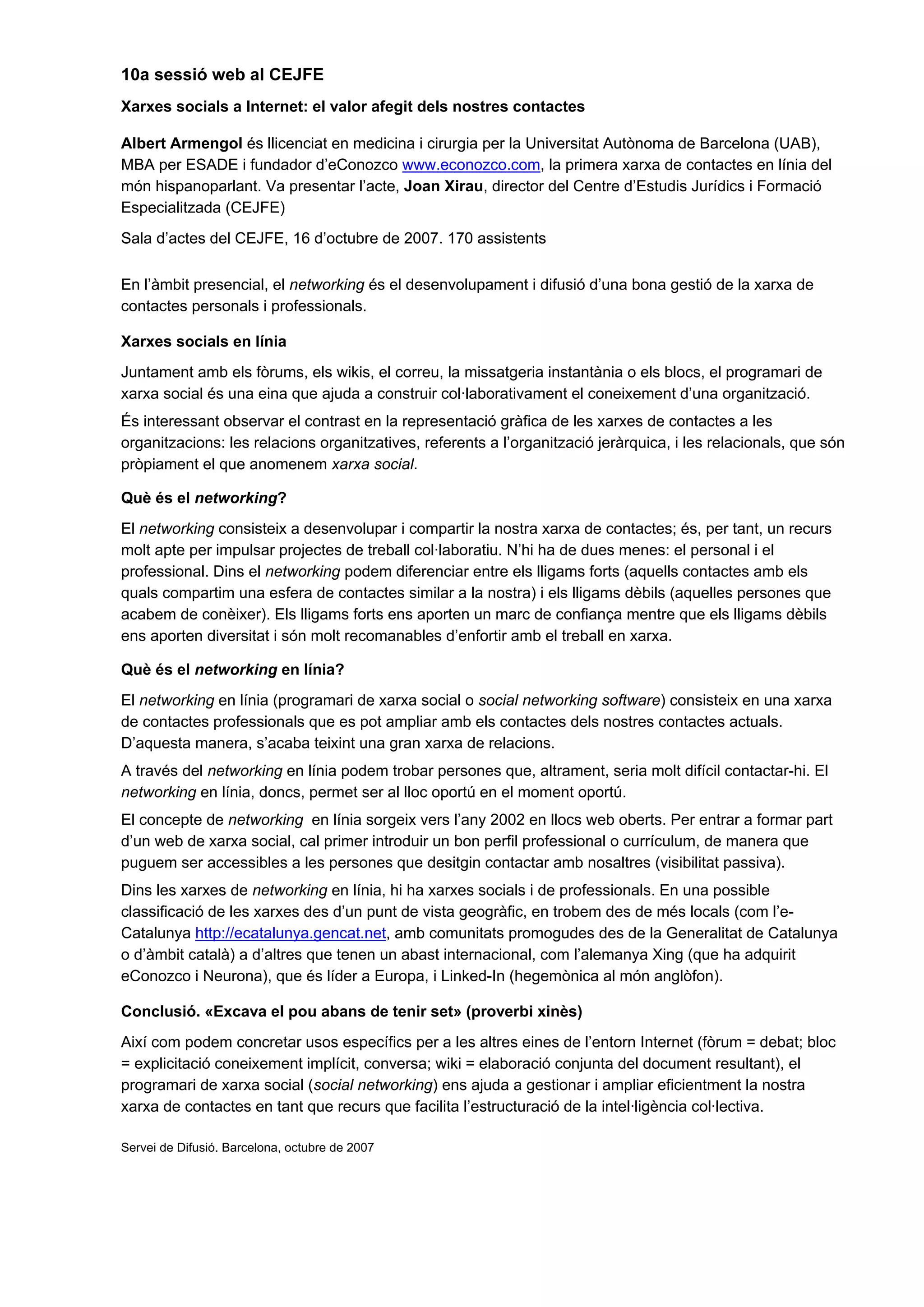 10a sessió web al CEJFE
Xarxes socials a Internet: el valor afegit dels nostres contactes
Albert Armengol és llicenciat en medicina i cirurgia per la Universitat Autònoma de Barcelona (UAB),
MBA per ESADE i fundador d’eConozco www.econozco.com, la primera xarxa de contactes en línia del
món hispanoparlant. Va presentar l’acte, Joan Xirau, director del Centre d’Estudis Jurídics i Formació
Especialitzada (CEJFE)
Sala d’actes del CEJFE, 16 d’octubre de 2007. 170 assistents
En l’àmbit presencial, el networking és el desenvolupament i difusió d’una bona gestió de la xarxa de
contactes personals i professionals.
Xarxes socials en línia
Juntament amb els fòrums, els wikis, el correu, la missatgeria instantània o els blocs, el programari de
xarxa social és una eina que ajuda a construir col·laborativament el coneixement d’una organització.
És interessant observar el contrast en la representació gràfica de les xarxes de contactes a les
organitzacions: les relacions organitzatives, referents a l’organització jeràrquica, i les relacionals, que són
pròpiament el que anomenem xarxa social.
Què és el networking?
El networking consisteix a desenvolupar i compartir la nostra xarxa de contactes; és, per tant, un recurs
molt apte per impulsar projectes de treball col·laboratiu. N’hi ha de dues menes: el personal i el
professional. Dins el networking podem diferenciar entre els lligams forts (aquells contactes amb els
quals compartim una esfera de contactes similar a la nostra) i els lligams dèbils (aquelles persones que
acabem de conèixer). Els lligams forts ens aporten un marc de confiança mentre que els lligams dèbils
ens aporten diversitat i són molt recomanables d’enfortir amb el treball en xarxa.
Què és el networking en línia?
El networking en línia (programari de xarxa social o social networking software) consisteix en una xarxa
de contactes professionals que es pot ampliar amb els contactes dels nostres contactes actuals.
D’aquesta manera, s’acaba teixint una gran xarxa de relacions.
A través del networking en línia podem trobar persones que, altrament, seria molt difícil contactar-hi. El
networking en línia, doncs, permet ser al lloc oportú en el moment oportú.
El concepte de networking en línia sorgeix vers l’any 2002 en llocs web oberts. Per entrar a formar part
d’un web de xarxa social, cal primer introduir un bon perfil professional o currículum, de manera que
puguem ser accessibles a les persones que desitgin contactar amb nosaltres (visibilitat passiva).
Dins les xarxes de networking en línia, hi ha xarxes socials i de professionals. En una possible
classificació de les xarxes des d’un punt de vista geogràfic, en trobem des de més locals (com l’e-
Catalunya http://ecatalunya.gencat.net, amb comunitats promogudes des de la Generalitat de Catalunya
o d’àmbit català) a d’altres que tenen un abast internacional, com l’alemanya Xing (que ha adquirit
eConozco i Neurona), que és líder a Europa, i Linked-In (hegemònica al món anglòfon).
Conclusió. «Excava el pou abans de tenir set» (proverbi xinès)
Així com podem concretar usos específics per a les altres eines de l’entorn Internet (fòrum = debat; bloc
= explicitació coneixement implícit, conversa; wiki = elaboració conjunta del document resultant), el
programari de xarxa social (social networking) ens ajuda a gestionar i ampliar eficientment la nostra
xarxa de contactes en tant que recurs que facilita l’estructuració de la intel·ligència col·lectiva.
Servei de Difusió. Barcelona, octubre de 2007
 