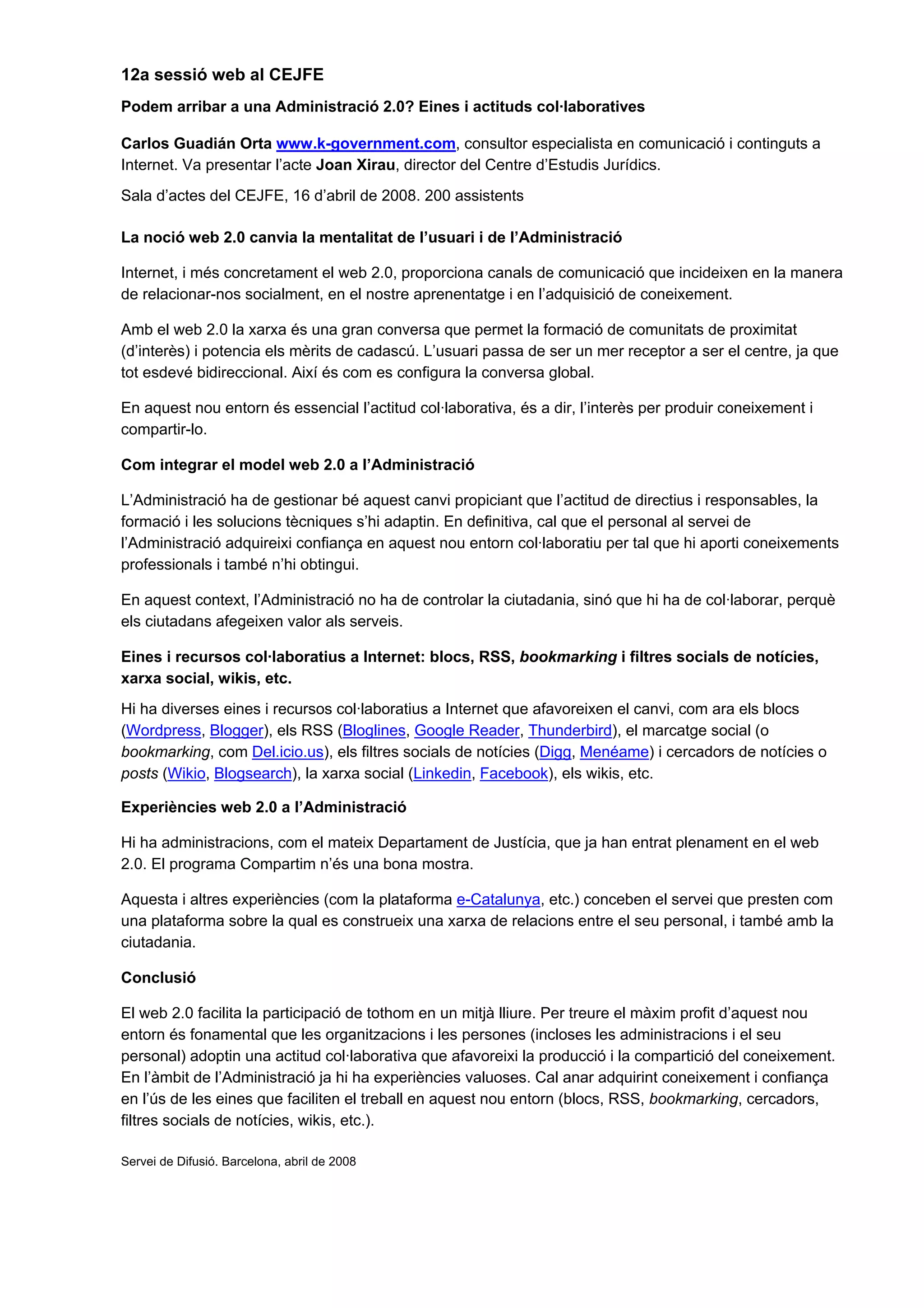12a sessió web al CEJFE
Podem arribar a una Administració 2.0? Eines i actituds col·laboratives
Carlos Guadián Orta www.k-government.com, consultor especialista en comunicació i continguts a
Internet. Va presentar l’acte Joan Xirau, director del Centre d’Estudis Jurídics.
Sala d’actes del CEJFE, 16 d’abril de 2008. 200 assistents
La noció web 2.0 canvia la mentalitat de l’usuari i de l’Administració
Internet, i més concretament el web 2.0, proporciona canals de comunicació que incideixen en la manera
de relacionar-nos socialment, en el nostre aprenentatge i en l’adquisició de coneixement.
Amb el web 2.0 la xarxa és una gran conversa que permet la formació de comunitats de proximitat
(d’interès) i potencia els mèrits de cadascú. L’usuari passa de ser un mer receptor a ser el centre, ja que
tot esdevé bidireccional. Així és com es configura la conversa global.
En aquest nou entorn és essencial l’actitud col·laborativa, és a dir, l’interès per produir coneixement i
compartir-lo.
Com integrar el model web 2.0 a l’Administració
L’Administració ha de gestionar bé aquest canvi propiciant que l’actitud de directius i responsables, la
formació i les solucions tècniques s’hi adaptin. En definitiva, cal que el personal al servei de
l’Administració adquireixi confiança en aquest nou entorn col·laboratiu per tal que hi aporti coneixements
professionals i també n’hi obtingui.
En aquest context, l’Administració no ha de controlar la ciutadania, sinó que hi ha de col·laborar, perquè
els ciutadans afegeixen valor als serveis.
Eines i recursos col·laboratius a Internet: blocs, RSS, bookmarking i filtres socials de notícies,
xarxa social, wikis, etc.
Hi ha diverses eines i recursos col·laboratius a Internet que afavoreixen el canvi, com ara els blocs
(Wordpress, Blogger), els RSS (Bloglines, Google Reader, Thunderbird), el marcatge social (o
bookmarking, com Del.icio.us), els filtres socials de notícies (Digg, Menéame) i cercadors de notícies o
posts (Wikio, Blogsearch), la xarxa social (Linkedin, Facebook), els wikis, etc.
Experiències web 2.0 a l’Administració
Hi ha administracions, com el mateix Departament de Justícia, que ja han entrat plenament en el web
2.0. El programa Compartim n’és una bona mostra.
Aquesta i altres experiències (com la plataforma e-Catalunya, etc.) conceben el servei que presten com
una plataforma sobre la qual es construeix una xarxa de relacions entre el seu personal, i també amb la
ciutadania.
Conclusió
El web 2.0 facilita la participació de tothom en un mitjà lliure. Per treure el màxim profit d’aquest nou
entorn és fonamental que les organitzacions i les persones (incloses les administracions i el seu
personal) adoptin una actitud col·laborativa que afavoreixi la producció i la compartició del coneixement.
En l’àmbit de l’Administració ja hi ha experiències valuoses. Cal anar adquirint coneixement i confiança
en l’ús de les eines que faciliten el treball en aquest nou entorn (blocs, RSS, bookmarking, cercadors,
filtres socials de notícies, wikis, etc.).
Servei de Difusió. Barcelona, abril de 2008
 