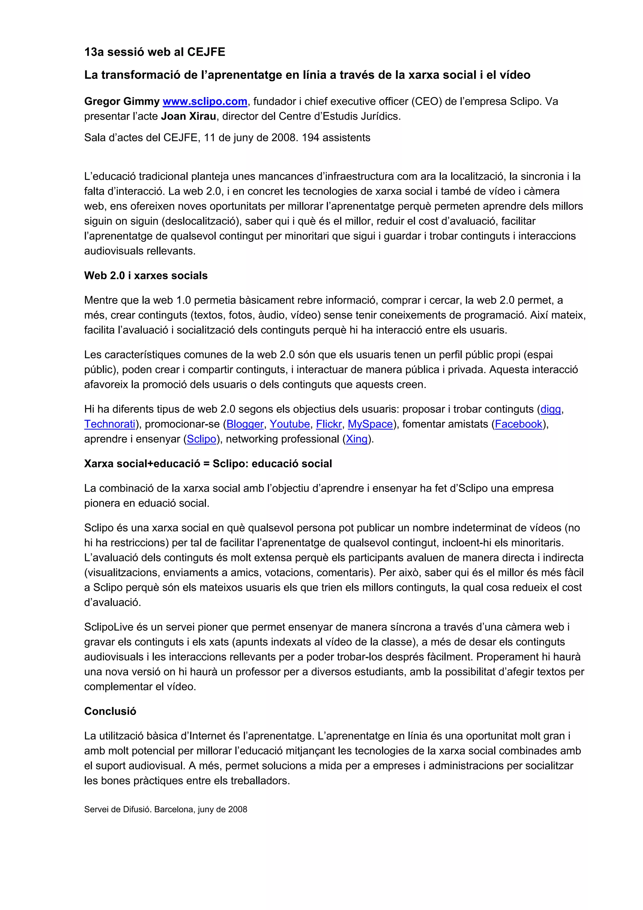 13a sessió web al CEJFE
La transformació de l’aprenentatge en línia a través de la xarxa social i el vídeo
Gregor Gimmy www.sclipo.com, fundador i chief executive officer (CEO) de l’empresa Sclipo. Va
presentar l’acte Joan Xirau, director del Centre d’Estudis Jurídics.
Sala d’actes del CEJFE, 11 de juny de 2008. 194 assistents
L’educació tradicional planteja unes mancances d’infraestructura com ara la localització, la sincronia i la
falta d’interacció. La web 2.0, i en concret les tecnologies de xarxa social i també de vídeo i càmera
web, ens ofereixen noves oportunitats per millorar l’aprenentatge perquè permeten aprendre dels millors
siguin on siguin (deslocalització), saber qui i què és el millor, reduir el cost d’avaluació, facilitar
l’aprenentatge de qualsevol contingut per minoritari que sigui i guardar i trobar continguts i interaccions
audiovisuals rellevants.
Web 2.0 i xarxes socials
Mentre que la web 1.0 permetia bàsicament rebre informació, comprar i cercar, la web 2.0 permet, a
més, crear continguts (textos, fotos, àudio, vídeo) sense tenir coneixements de programació. Així mateix,
facilita l’avaluació i socialització dels continguts perquè hi ha interacció entre els usuaris.
Les característiques comunes de la web 2.0 són que els usuaris tenen un perfil públic propi (espai
públic), poden crear i compartir continguts, i interactuar de manera pública i privada. Aquesta interacció
afavoreix la promoció dels usuaris o dels continguts que aquests creen.
Hi ha diferents tipus de web 2.0 segons els objectius dels usuaris: proposar i trobar continguts (digg,
Technorati), promocionar-se (Blogger, Youtube, Flickr, MySpace), fomentar amistats (Facebook),
aprendre i ensenyar (Sclipo), networking professional (Xing).
Xarxa social+educació = Sclipo: educació social
La combinació de la xarxa social amb l’objectiu d’aprendre i ensenyar ha fet d’Sclipo una empresa
pionera en eduació social.
Sclipo és una xarxa social en què qualsevol persona pot publicar un nombre indeterminat de vídeos (no
hi ha restriccions) per tal de facilitar l’aprenentatge de qualsevol contingut, incloent-hi els minoritaris.
L’avaluació dels continguts és molt extensa perquè els participants avaluen de manera directa i indirecta
(visualitzacions, enviaments a amics, votacions, comentaris). Per això, saber qui és el millor és més fàcil
a Sclipo perquè són els mateixos usuaris els que trien els millors continguts, la qual cosa redueix el cost
d’avaluació.
SclipoLive és un servei pioner que permet ensenyar de manera síncrona a través d’una càmera web i
gravar els continguts i els xats (apunts indexats al vídeo de la classe), a més de desar els continguts
audiovisuals i les interaccions rellevants per a poder trobar-los després fàcilment. Properament hi haurà
una nova versió on hi haurà un professor per a diversos estudiants, amb la possibilitat d’afegir textos per
complementar el vídeo.
Conclusió
La utilització bàsica d’Internet és l’aprenentatge. L’aprenentatge en línia és una oportunitat molt gran i
amb molt potencial per millorar l’educació mitjançant les tecnologies de la xarxa social combinades amb
el suport audiovisual. A més, permet solucions a mida per a empreses i administracions per socialitzar
les bones pràctiques entre els treballadors.
Servei de Difusió. Barcelona, juny de 2008
 