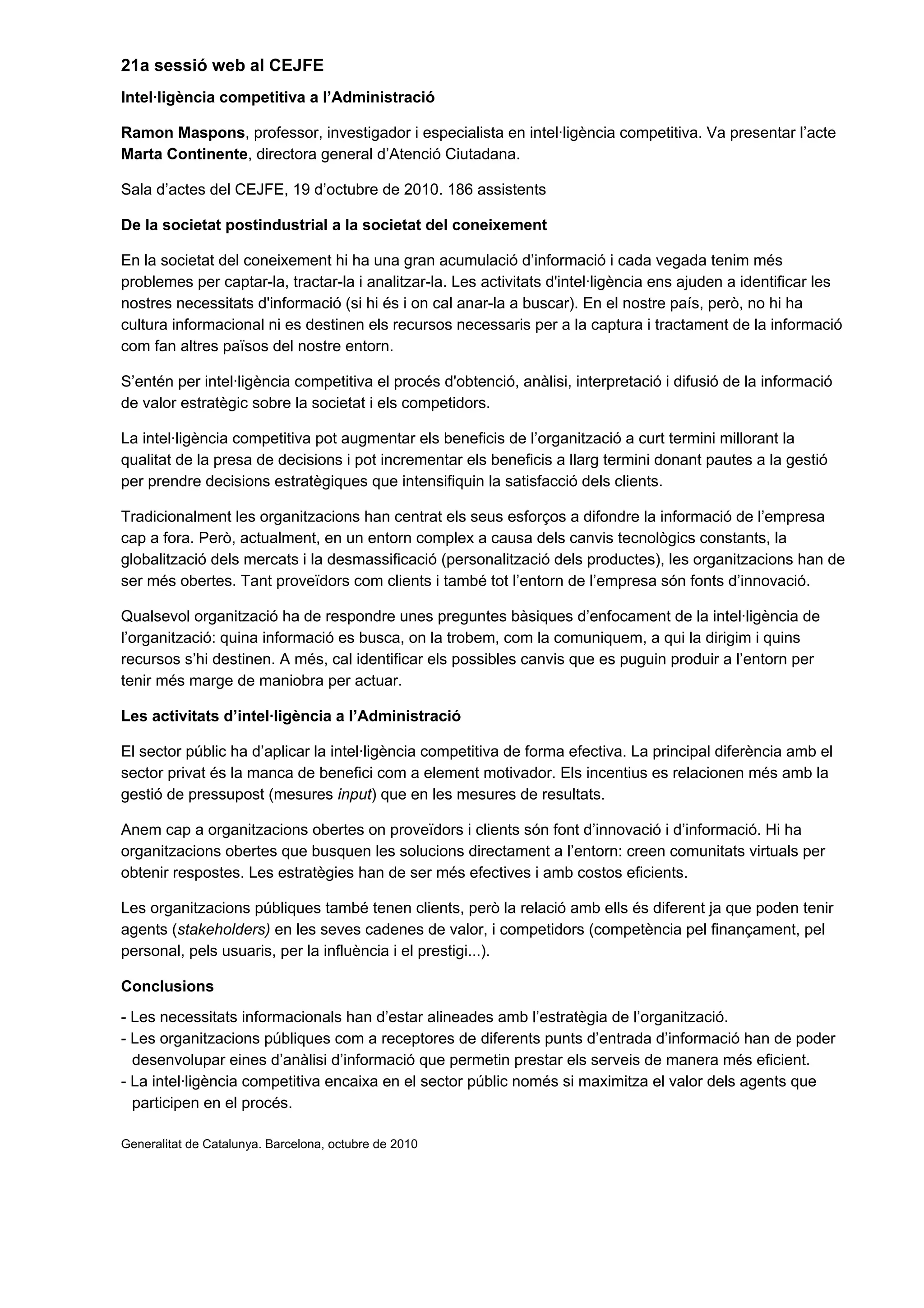 21a sessió web al CEJFE
Intel·ligència competitiva a l’Administració
Ramon Maspons, professor, investigador i especialista en intel·ligència competitiva. Va presentar l’acte
Marta Continente, directora general d’Atenció Ciutadana.
Sala d’actes del CEJFE, 19 d’octubre de 2010. 186 assistents
De la societat postindustrial a la societat del coneixement
En la societat del coneixement hi ha una gran acumulació d’informació i cada vegada tenim més
problemes per captar-la, tractar-la i analitzar-la. Les activitats d'intel·ligència ens ajuden a identificar les
nostres necessitats d'informació (si hi és i on cal anar-la a buscar). En el nostre país, però, no hi ha
cultura informacional ni es destinen els recursos necessaris per a la captura i tractament de la informació
com fan altres països del nostre entorn.
S’entén per intel·ligència competitiva el procés d'obtenció, anàlisi, interpretació i difusió de la informació
de valor estratègic sobre la societat i els competidors.
La intel·ligència competitiva pot augmentar els beneficis de l’organització a curt termini millorant la
qualitat de la presa de decisions i pot incrementar els beneficis a llarg termini donant pautes a la gestió
per prendre decisions estratègiques que intensifiquin la satisfacció dels clients.
Tradicionalment les organitzacions han centrat els seus esforços a difondre la informació de l’empresa
cap a fora. Però, actualment, en un entorn complex a causa dels canvis tecnològics constants, la
globalització dels mercats i la desmassificació (personalització dels productes), les organitzacions han de
ser més obertes. Tant proveïdors com clients i també tot l’entorn de l’empresa són fonts d’innovació.
Qualsevol organització ha de respondre unes preguntes bàsiques d’enfocament de la intel·ligència de
l’organització: quina informació es busca, on la trobem, com la comuniquem, a qui la dirigim i quins
recursos s’hi destinen. A més, cal identificar els possibles canvis que es puguin produir a l’entorn per
tenir més marge de maniobra per actuar.
Les activitats d’intel·ligència a l’Administració
El sector públic ha d’aplicar la intel·ligència competitiva de forma efectiva. La principal diferència amb el
sector privat és la manca de benefici com a element motivador. Els incentius es relacionen més amb la
gestió de pressupost (mesures input) que en les mesures de resultats.
Anem cap a organitzacions obertes on proveïdors i clients són font d’innovació i d’informació. Hi ha
organitzacions obertes que busquen les solucions directament a l’entorn: creen comunitats virtuals per
obtenir respostes. Les estratègies han de ser més efectives i amb costos eficients.
Les organitzacions públiques també tenen clients, però la relació amb ells és diferent ja que poden tenir
agents (stakeholders) en les seves cadenes de valor, i competidors (competència pel finançament, pel
personal, pels usuaris, per la influència i el prestigi...).
Conclusions
- Les necessitats informacionals han d’estar alineades amb l’estratègia de l’organització.
- Les organitzacions públiques com a receptores de diferents punts d’entrada d’informació han de poder
desenvolupar eines d’anàlisi d’informació que permetin prestar els serveis de manera més eficient.
- La intel·ligència competitiva encaixa en el sector públic només si maximitza el valor dels agents que
participen en el procés.
Generalitat de Catalunya. Barcelona, octubre de 2010
 