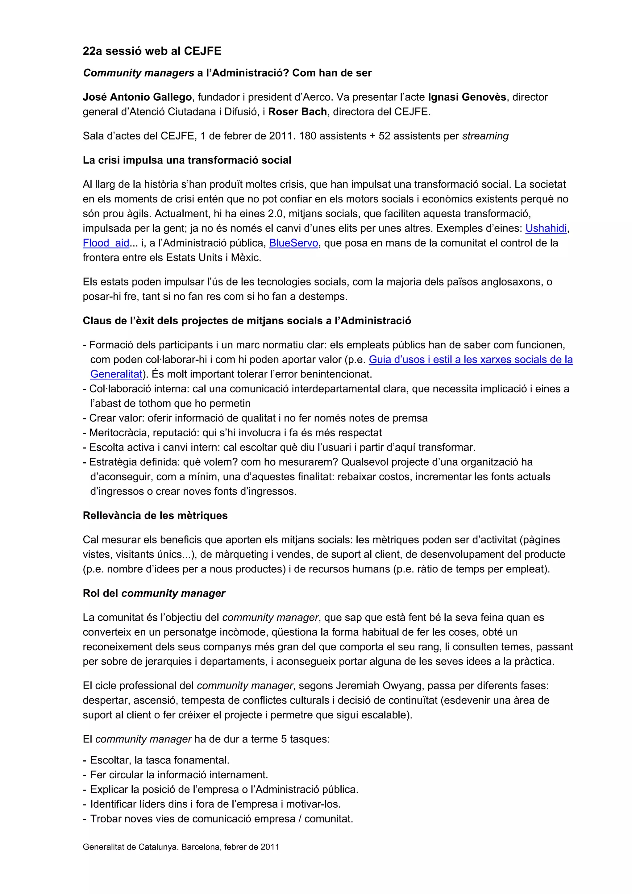 22a sessió web al CEJFE
Community managers a l’Administració? Com han de ser
José Antonio Gallego, fundador i president d’Aerco. Va presentar l’acte Ignasi Genovès, director
general d’Atenció Ciutadana i Difusió, i Roser Bach, directora del CEJFE.
Sala d’actes del CEJFE, 1 de febrer de 2011. 180 assistents + 52 assistents per streaming
La crisi impulsa una transformació social
Al llarg de la història s’han produït moltes crisis, que han impulsat una transformació social. La societat
en els moments de crisi entén que no pot confiar en els motors socials i econòmics existents perquè no
són prou àgils. Actualment, hi ha eines 2.0, mitjans socials, que faciliten aquesta transformació,
impulsada per la gent; ja no és només el canvi d’unes elits per unes altres. Exemples d’eines: Ushahidi,
Flood aid... i, a l’Administració pública, BlueServo, que posa en mans de la comunitat el control de la
frontera entre els Estats Units i Mèxic.
Els estats poden impulsar l’ús de les tecnologies socials, com la majoria dels països anglosaxons, o
posar-hi fre, tant si no fan res com si ho fan a destemps.
Claus de l’èxit dels projectes de mitjans socials a l’Administració
- Formació dels participants i un marc normatiu clar: els empleats públics han de saber com funcionen,
com poden col·laborar-hi i com hi poden aportar valor (p.e. Guia d’usos i estil a les xarxes socials de la
Generalitat). És molt important tolerar l’error benintencionat.
- Col·laboració interna: cal una comunicació interdepartamental clara, que necessita implicació i eines a
l’abast de tothom que ho permetin
- Crear valor: oferir informació de qualitat i no fer només notes de premsa
- Meritocràcia, reputació: qui s’hi involucra i fa és més respectat
- Escolta activa i canvi intern: cal escoltar què diu l’usuari i partir d’aquí transformar.
- Estratègia definida: què volem? com ho mesurarem? Qualsevol projecte d’una organització ha
d’aconseguir, com a mínim, una d’aquestes finalitat: rebaixar costos, incrementar les fonts actuals
d’ingressos o crear noves fonts d’ingressos.
Rellevància de les mètriques
Cal mesurar els beneficis que aporten els mitjans socials: les mètriques poden ser d’activitat (pàgines
vistes, visitants únics...), de màrqueting i vendes, de suport al client, de desenvolupament del producte
(p.e. nombre d’idees per a nous productes) i de recursos humans (p.e. ràtio de temps per empleat).
Rol del community manager
La comunitat és l’objectiu del community manager, que sap que està fent bé la seva feina quan es
converteix en un personatge incòmode, qüestiona la forma habitual de fer les coses, obté un
reconeixement dels seus companys més gran del que comporta el seu rang, li consulten temes, passant
per sobre de jerarquies i departaments, i aconsegueix portar alguna de les seves idees a la pràctica.
El cicle professional del community manager, segons Jeremiah Owyang, passa per diferents fases:
despertar, ascensió, tempesta de conflictes culturals i decisió de continuïtat (esdevenir una àrea de
suport al client o fer créixer el projecte i permetre que sigui escalable).
El community manager ha de dur a terme 5 tasques:
- Escoltar, la tasca fonamental.
- Fer circular la informació internament.
- Explicar la posició de l’empresa o l’Administració pública.
- Identificar líders dins i fora de l’empresa i motivar-los.
- Trobar noves vies de comunicació empresa / comunitat.
Generalitat de Catalunya. Barcelona, febrer de 2011
 