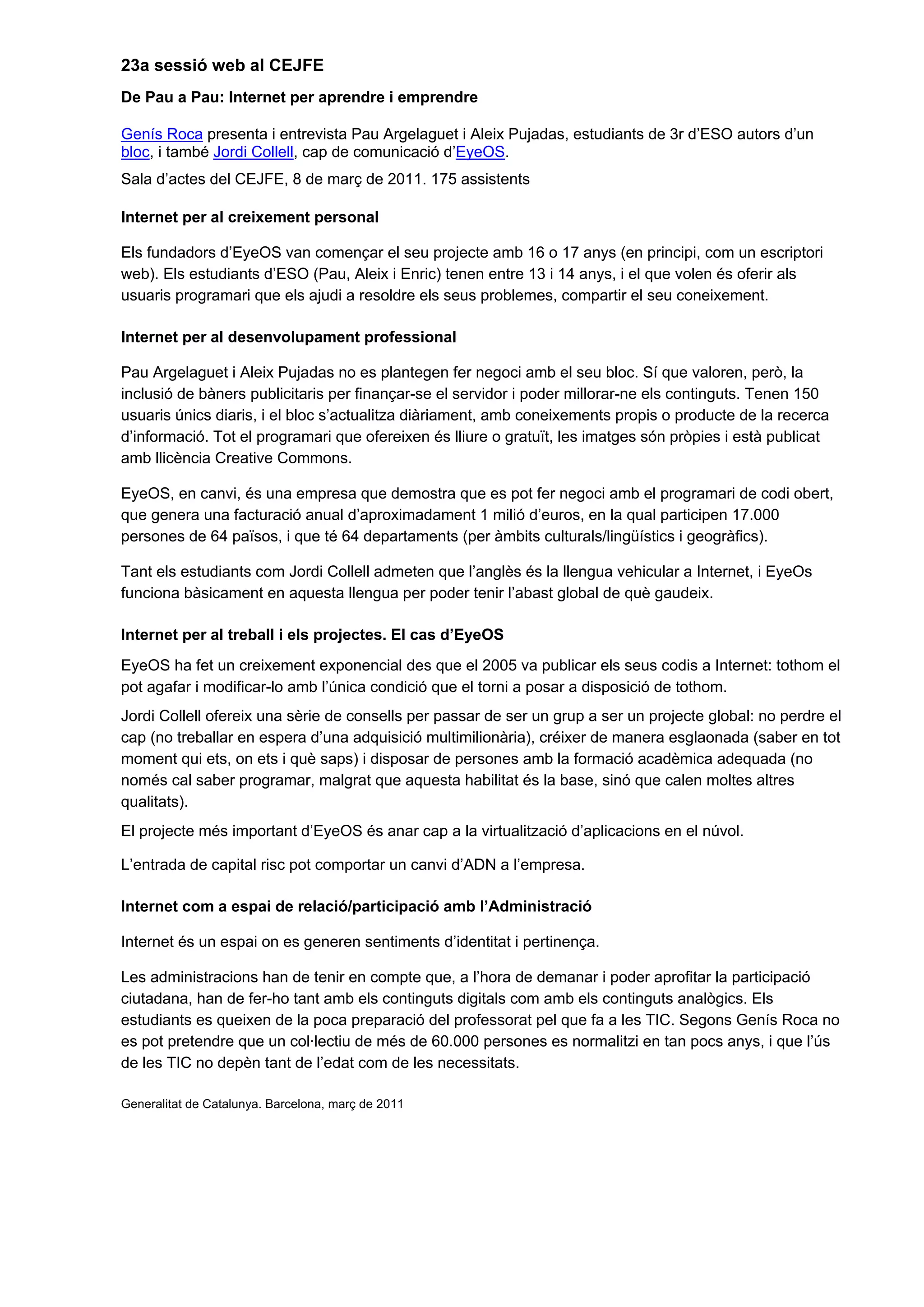 23a sessió web al CEJFE
De Pau a Pau: Internet per aprendre i emprendre
Genís Roca presenta i entrevista Pau Argelaguet i Aleix Pujadas, estudiants de 3r d’ESO autors d’un
bloc, i també Jordi Collell, cap de comunicació d’EyeOS.
Sala d’actes del CEJFE, 8 de març de 2011. 175 assistents
Internet per al creixement personal
Els fundadors d’EyeOS van començar el seu projecte amb 16 o 17 anys (en principi, com un escriptori
web). Els estudiants d’ESO (Pau, Aleix i Enric) tenen entre 13 i 14 anys, i el que volen és oferir als
usuaris programari que els ajudi a resoldre els seus problemes, compartir el seu coneixement.
Internet per al desenvolupament professional
Pau Argelaguet i Aleix Pujadas no es plantegen fer negoci amb el seu bloc. Sí que valoren, però, la
inclusió de bàners publicitaris per finançar-se el servidor i poder millorar-ne els continguts. Tenen 150
usuaris únics diaris, i el bloc s’actualitza diàriament, amb coneixements propis o producte de la recerca
d’informació. Tot el programari que ofereixen és lliure o gratuït, les imatges són pròpies i està publicat
amb llicència Creative Commons.
EyeOS, en canvi, és una empresa que demostra que es pot fer negoci amb el programari de codi obert,
que genera una facturació anual d’aproximadament 1 milió d’euros, en la qual participen 17.000
persones de 64 països, i que té 64 departaments (per àmbits culturals/lingüístics i geogràfics).
Tant els estudiants com Jordi Collell admeten que l’anglès és la llengua vehicular a Internet, i EyeOs
funciona bàsicament en aquesta llengua per poder tenir l’abast global de què gaudeix.
Internet per al treball i els projectes. El cas d’EyeOS
EyeOS ha fet un creixement exponencial des que el 2005 va publicar els seus codis a Internet: tothom el
pot agafar i modificar-lo amb l’única condició que el torni a posar a disposició de tothom.
Jordi Collell ofereix una sèrie de consells per passar de ser un grup a ser un projecte global: no perdre el
cap (no treballar en espera d’una adquisició multimilionària), créixer de manera esglaonada (saber en tot
moment qui ets, on ets i què saps) i disposar de persones amb la formació acadèmica adequada (no
només cal saber programar, malgrat que aquesta habilitat és la base, sinó que calen moltes altres
qualitats).
El projecte més important d’EyeOS és anar cap a la virtualització d’aplicacions en el núvol.
L’entrada de capital risc pot comportar un canvi d’ADN a l’empresa.
Internet com a espai de relació/participació amb l’Administració
Internet és un espai on es generen sentiments d’identitat i pertinença.
Les administracions han de tenir en compte que, a l’hora de demanar i poder aprofitar la participació
ciutadana, han de fer-ho tant amb els continguts digitals com amb els continguts analògics. Els
estudiants es queixen de la poca preparació del professorat pel que fa a les TIC. Segons Genís Roca no
es pot pretendre que un col·lectiu de més de 60.000 persones es normalitzi en tan pocs anys, i que l’ús
de les TIC no depèn tant de l’edat com de les necessitats.
Generalitat de Catalunya. Barcelona, març de 2011
 