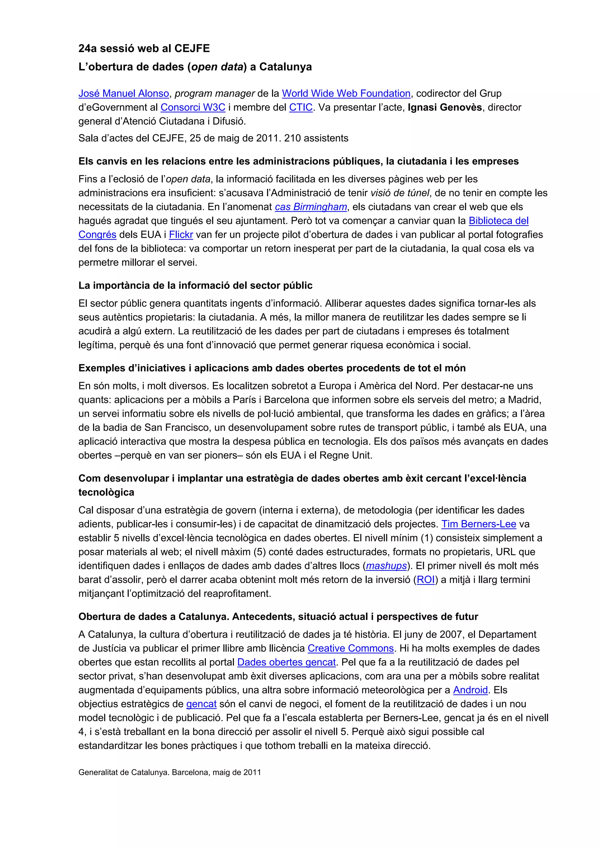 24a sessió web al CEJFE
L’obertura de dades (open data) a Catalunya
José Manuel Alonso, program manager de la World Wide Web Foundation, codirector del Grup
d’eGovernment al Consorci W3C i membre del CTIC. Va presentar l’acte, Ignasi Genovès, director
general d’Atenció Ciutadana i Difusió.
Sala d’actes del CEJFE, 25 de maig de 2011. 210 assistents
Els canvis en les relacions entre les administracions públiques, la ciutadania i les empreses
Fins a l’eclosió de l’open data, la informació facilitada en les diverses pàgines web per les
administracions era insuficient: s’acusava l’Administració de tenir visió de túnel, de no tenir en compte les
necessitats de la ciutadania. En l’anomenat cas Birmingham, els ciutadans van crear el web que els
hagués agradat que tingués el seu ajuntament. Però tot va començar a canviar quan la Biblioteca del
Congrés dels EUA i Flickr van fer un projecte pilot d’obertura de dades i van publicar al portal fotografies
del fons de la biblioteca: va comportar un retorn inesperat per part de la ciutadania, la qual cosa els va
permetre millorar el servei.
La importància de la informació del sector públic
El sector públic genera quantitats ingents d’informació. Alliberar aquestes dades significa tornar-les als
seus autèntics propietaris: la ciutadania. A més, la millor manera de reutilitzar les dades sempre se li
acudirà a algú extern. La reutilització de les dades per part de ciutadans i empreses és totalment
legítima, perquè és una font d’innovació que permet generar riquesa econòmica i social.
Exemples d’iniciatives i aplicacions amb dades obertes procedents de tot el món
En són molts, i molt diversos. Es localitzen sobretot a Europa i Amèrica del Nord. Per destacar-ne uns
quants: aplicacions per a mòbils a París i Barcelona que informen sobre els serveis del metro; a Madrid,
un servei informatiu sobre els nivells de pol·lució ambiental, que transforma les dades en gràfics; a l’àrea
de la badia de San Francisco, un desenvolupament sobre rutes de transport públic, i també als EUA, una
aplicació interactiva que mostra la despesa pública en tecnologia. Els dos països més avançats en dades
obertes –perquè en van ser pioners– són els EUA i el Regne Unit.
Com desenvolupar i implantar una estratègia de dades obertes amb èxit cercant l’excel·lència
tecnològica
Cal disposar d’una estratègia de govern (interna i externa), de metodologia (per identificar les dades
adients, publicar-les i consumir-les) i de capacitat de dinamització dels projectes. Tim Berners-Lee va
establir 5 nivells d’excel·lència tecnològica en dades obertes. El nivell mínim (1) consisteix simplement a
posar materials al web; el nivell màxim (5) conté dades estructurades, formats no propietaris, URL que
identifiquen dades i enllaços de dades amb dades d’altres llocs (mashups). El primer nivell és molt més
barat d’assolir, però el darrer acaba obtenint molt més retorn de la inversió (ROI) a mitjà i llarg termini
mitjançant l’optimització del reaprofitament.
Obertura de dades a Catalunya. Antecedents, situació actual i perspectives de futur
A Catalunya, la cultura d’obertura i reutilització de dades ja té història. El juny de 2007, el Departament
de Justícia va publicar el primer llibre amb llicència Creative Commons. Hi ha molts exemples de dades
obertes que estan recollits al portal Dades obertes gencat. Pel que fa a la reutilització de dades pel
sector privat, s’han desenvolupat amb èxit diverses aplicacions, com ara una per a mòbils sobre realitat
augmentada d’equipaments públics, una altra sobre informació meteorològica per a Android. Els
objectius estratègics de gencat són el canvi de negoci, el foment de la reutilització de dades i un nou
model tecnològic i de publicació. Pel que fa a l’escala establerta per Berners-Lee, gencat ja és en el nivell
4, i s’està treballant en la bona direcció per assolir el nivell 5. Perquè això sigui possible cal
estandarditzar les bones pràctiques i que tothom treballi en la mateixa direcció.
Generalitat de Catalunya. Barcelona, maig de 2011
 