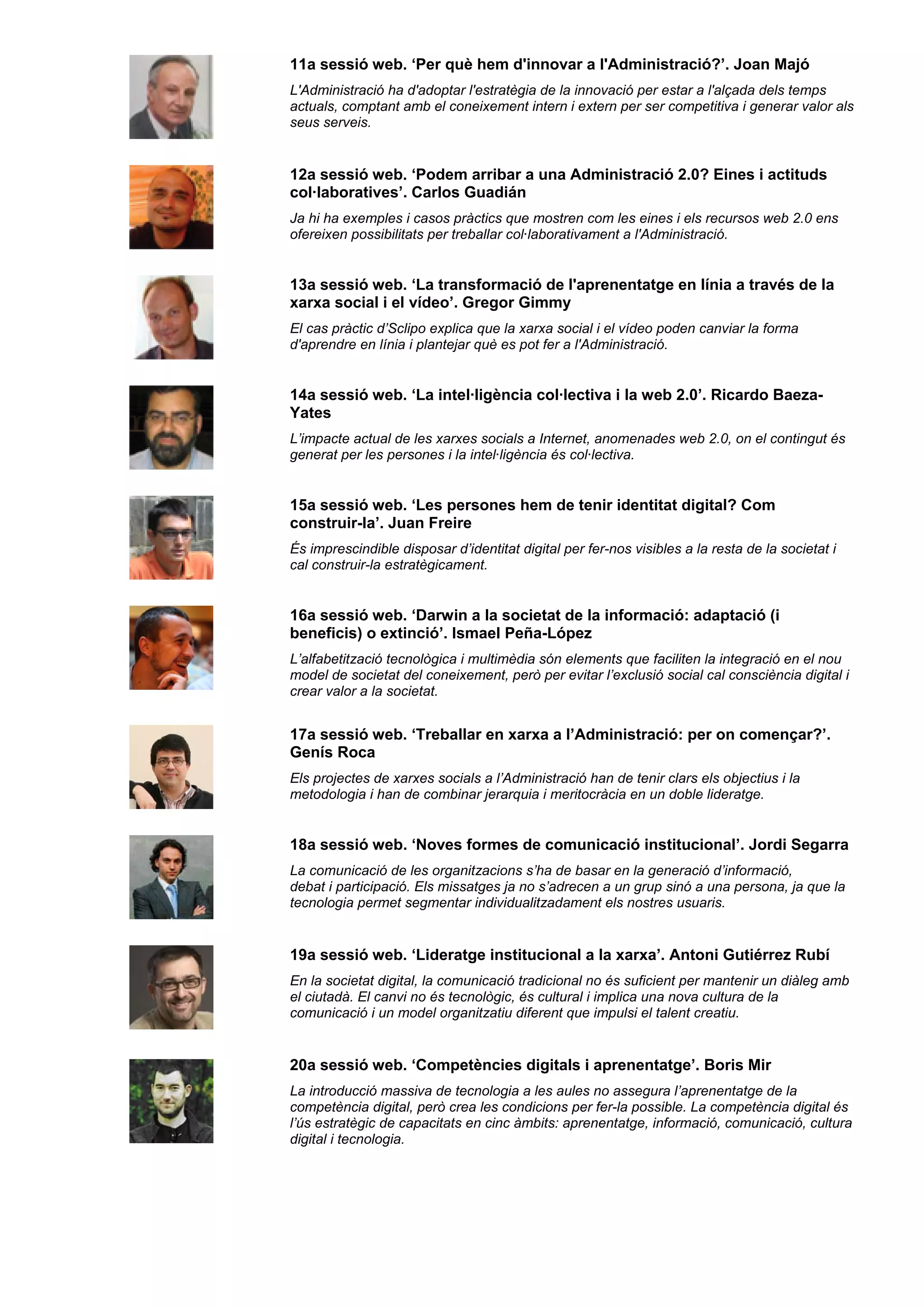 11a sessió web. ‘Per què hem d'innovar a l'Administració?’. Joan Majó
L'Administració ha d'adoptar l'estratègia de la innovació per estar a l'alçada dels temps
actuals, comptant amb el coneixement intern i extern per ser competitiva i generar valor als
seus serveis.
12a sessió web. ‘Podem arribar a una Administració 2.0? Eines i actituds
col·laboratives’. Carlos Guadián
Ja hi ha exemples i casos pràctics que mostren com les eines i els recursos web 2.0 ens
ofereixen possibilitats per treballar col·laborativament a l'Administració.
13a sessió web. ‘La transformació de l'aprenentatge en línia a través de la
xarxa social i el vídeo’. Gregor Gimmy
El cas pràctic d’Sclipo explica que la xarxa social i el vídeo poden canviar la forma
d'aprendre en línia i plantejar què es pot fer a l'Administració.
14a sessió web. ‘La intel·ligència col·lectiva i la web 2.0’. Ricardo Baeza-
Yates
L’impacte actual de les xarxes socials a Internet, anomenades web 2.0, on el contingut és
generat per les persones i la intel·ligència és col·lectiva.
15a sessió web. ‘Les persones hem de tenir identitat digital? Com
construir-la’. Juan Freire
És imprescindible disposar d’identitat digital per fer-nos visibles a la resta de la societat i
cal construir-la estratègicament.
16a sessió web. ‘Darwin a la societat de la informació: adaptació (i
beneficis) o extinció’. Ismael Peña-López
L’alfabetització tecnològica i multimèdia són elements que faciliten la integració en el nou
model de societat del coneixement, però per evitar l’exclusió social cal consciència digital i
crear valor a la societat.
17a sessió web. ‘Treballar en xarxa a l’Administració: per on començar?’.
Genís Roca
Els projectes de xarxes socials a l’Administració han de tenir clars els objectius i la
metodologia i han de combinar jerarquia i meritocràcia en un doble lideratge.
18a sessió web. ‘Noves formes de comunicació institucional’. Jordi Segarra
La comunicació de les organitzacions s’ha de basar en la generació d’informació,
debat i participació. Els missatges ja no s’adrecen a un grup sinó a una persona, ja que la
tecnologia permet segmentar individualitzadament els nostres usuaris.
19a sessió web. ‘Lideratge institucional a la xarxa’. Antoni Gutiérrez Rubí
En la societat digital, la comunicació tradicional no és suficient per mantenir un diàleg amb
el ciutadà. El canvi no és tecnològic, és cultural i implica una nova cultura de la
comunicació i un model organitzatiu diferent que impulsi el talent creatiu.
20a sessió web. ‘Competències digitals i aprenentatge’. Boris Mir
La introducció massiva de tecnologia a les aules no assegura l’aprenentatge de la
competència digital, però crea les condicions per fer-la possible. La competència digital és
l’ús estratègic de capacitats en cinc àmbits: aprenentatge, informació, comunicació, cultura
digital i tecnologia.
 