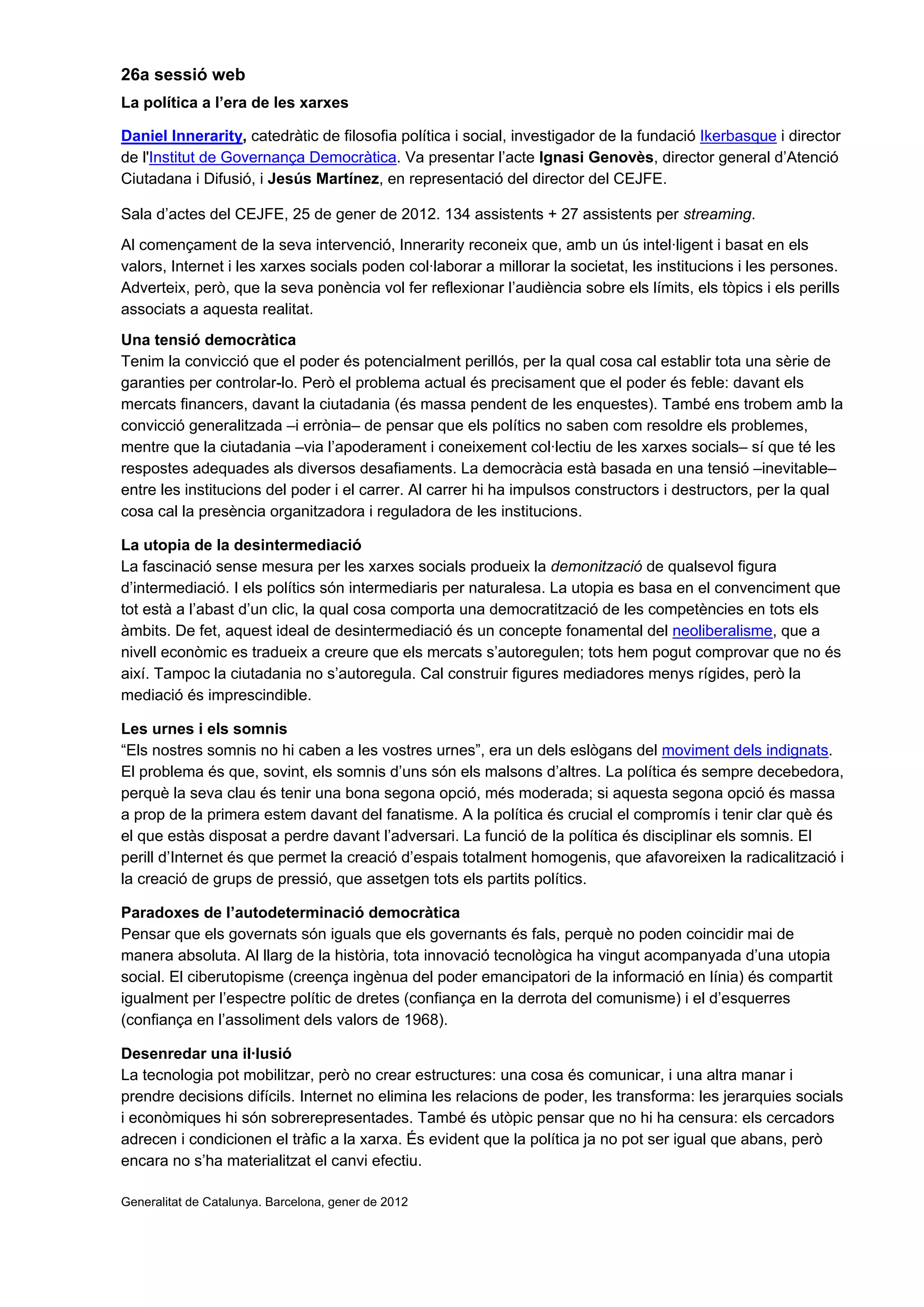 26a sessió web
La política a l’era de les xarxes
Daniel Innerarity, catedràtic de filosofia política i social, investigador de la fundació Ikerbasque i director
de l'Institut de Governança Democràtica. Va presentar l’acte Ignasi Genovès, director general d’Atenció
Ciutadana i Difusió, i Jesús Martínez, en representació del director del CEJFE.
Sala d’actes del CEJFE, 25 de gener de 2012. 134 assistents + 27 assistents per streaming.
Al començament de la seva intervenció, Innerarity reconeix que, amb un ús intel·ligent i basat en els
valors, Internet i les xarxes socials poden col·laborar a millorar la societat, les institucions i les persones.
Adverteix, però, que la seva ponència vol fer reflexionar l’audiència sobre els límits, els tòpics i els perills
associats a aquesta realitat.
Una tensió democràtica
Tenim la convicció que el poder és potencialment perillós, per la qual cosa cal establir tota una sèrie de
garanties per controlar-lo. Però el problema actual és precisament que el poder és feble: davant els
mercats financers, davant la ciutadania (és massa pendent de les enquestes). També ens trobem amb la
convicció generalitzada –i errònia– de pensar que els polítics no saben com resoldre els problemes,
mentre que la ciutadania –via l’apoderament i coneixement col·lectiu de les xarxes socials– sí que té les
respostes adequades als diversos desafiaments. La democràcia està basada en una tensió –inevitable–
entre les institucions del poder i el carrer. Al carrer hi ha impulsos constructors i destructors, per la qual
cosa cal la presència organitzadora i reguladora de les institucions.
La utopia de la desintermediació
La fascinació sense mesura per les xarxes socials produeix la demonització de qualsevol figura
d’intermediació. I els polítics són intermediaris per naturalesa. La utopia es basa en el convenciment que
tot està a l’abast d’un clic, la qual cosa comporta una democratització de les competències en tots els
àmbits. De fet, aquest ideal de desintermediació és un concepte fonamental del neoliberalisme, que a
nivell econòmic es tradueix a creure que els mercats s’autoregulen; tots hem pogut comprovar que no és
així. Tampoc la ciutadania no s’autoregula. Cal construir figures mediadores menys rígides, però la
mediació és imprescindible.
Les urnes i els somnis
“Els nostres somnis no hi caben a les vostres urnes”, era un dels eslògans del moviment dels indignats.
El problema és que, sovint, els somnis d’uns són els malsons d’altres. La política és sempre decebedora,
perquè la seva clau és tenir una bona segona opció, més moderada; si aquesta segona opció és massa
a prop de la primera estem davant del fanatisme. A la política és crucial el compromís i tenir clar què és
el que estàs disposat a perdre davant l’adversari. La funció de la política és disciplinar els somnis. El
perill d’Internet és que permet la creació d’espais totalment homogenis, que afavoreixen la radicalització i
la creació de grups de pressió, que assetgen tots els partits polítics.
Paradoxes de l’autodeterminació democràtica
Pensar que els governats són iguals que els governants és fals, perquè no poden coincidir mai de
manera absoluta. Al llarg de la història, tota innovació tecnològica ha vingut acompanyada d’una utopia
social. El ciberutopisme (creença ingènua del poder emancipatori de la informació en línia) és compartit
igualment per l’espectre polític de dretes (confiança en la derrota del comunisme) i el d’esquerres
(confiança en l’assoliment dels valors de 1968).
Desenredar una il·lusió
La tecnologia pot mobilitzar, però no crear estructures: una cosa és comunicar, i una altra manar i
prendre decisions difícils. Internet no elimina les relacions de poder, les transforma: les jerarquies socials
i econòmiques hi són sobrerepresentades. També és utòpic pensar que no hi ha censura: els cercadors
adrecen i condicionen el tràfic a la xarxa. És evident que la política ja no pot ser igual que abans, però
encara no s’ha materialitzat el canvi efectiu.
Generalitat de Catalunya. Barcelona, gener de 2012
 