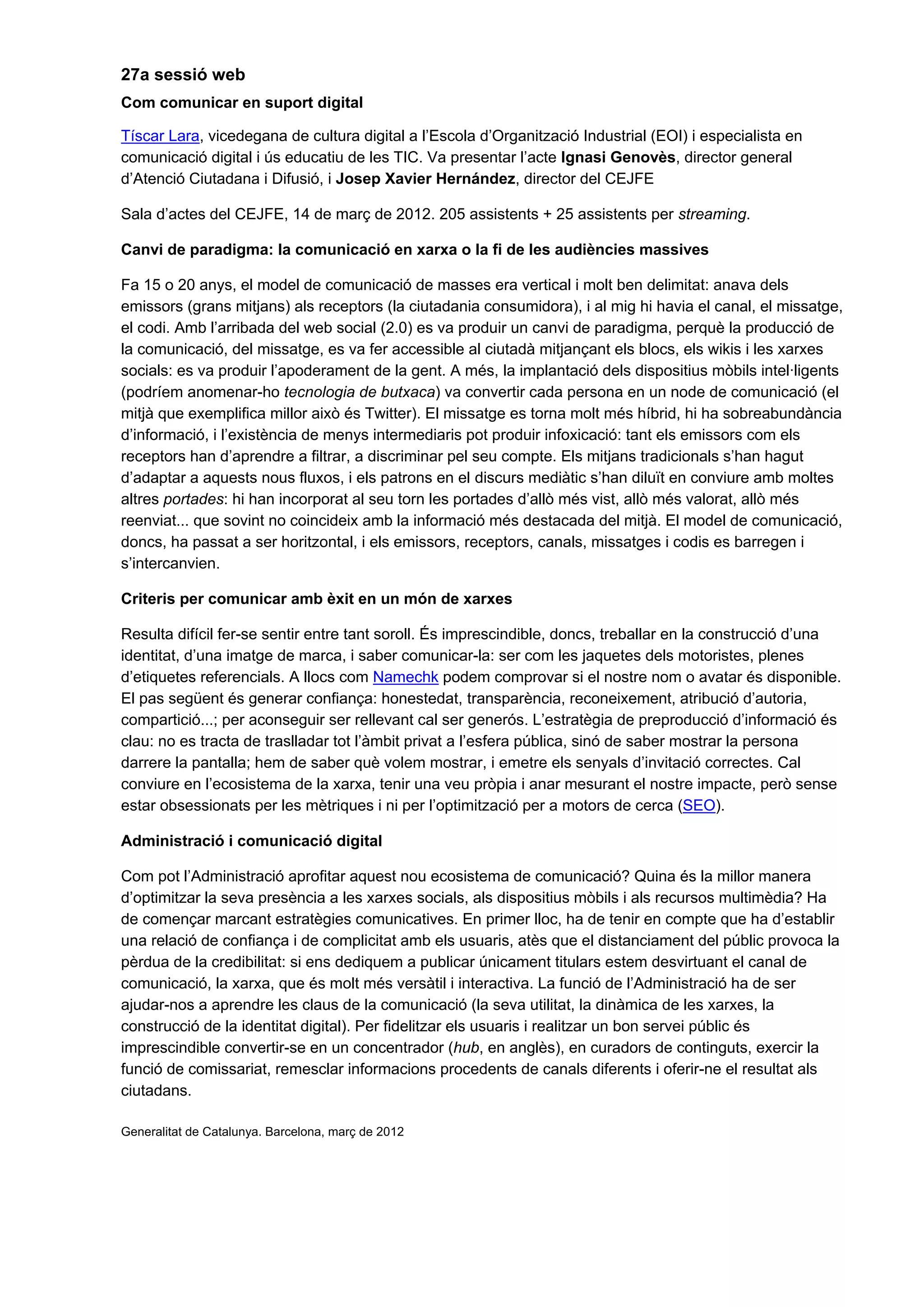 27a sessió web
Com comunicar en suport digital
Tíscar Lara, vicedegana de cultura digital a l’Escola d’Organització Industrial (EOI) i especialista en
comunicació digital i ús educatiu de les TIC. Va presentar l’acte Ignasi Genovès, director general
d’Atenció Ciutadana i Difusió, i Josep Xavier Hernández, director del CEJFE
Sala d’actes del CEJFE, 14 de març de 2012. 205 assistents + 25 assistents per streaming.
Canvi de paradigma: la comunicació en xarxa o la fi de les audiències massives
Fa 15 o 20 anys, el model de comunicació de masses era vertical i molt ben delimitat: anava dels
emissors (grans mitjans) als receptors (la ciutadania consumidora), i al mig hi havia el canal, el missatge,
el codi. Amb l’arribada del web social (2.0) es va produir un canvi de paradigma, perquè la producció de
la comunicació, del missatge, es va fer accessible al ciutadà mitjançant els blocs, els wikis i les xarxes
socials: es va produir l’apoderament de la gent. A més, la implantació dels dispositius mòbils intel·ligents
(podríem anomenar-ho tecnologia de butxaca) va convertir cada persona en un node de comunicació (el
mitjà que exemplifica millor això és Twitter). El missatge es torna molt més híbrid, hi ha sobreabundància
d’informació, i l’existència de menys intermediaris pot produir infoxicació: tant els emissors com els
receptors han d’aprendre a filtrar, a discriminar pel seu compte. Els mitjans tradicionals s’han hagut
d’adaptar a aquests nous fluxos, i els patrons en el discurs mediàtic s’han diluït en conviure amb moltes
altres portades: hi han incorporat al seu torn les portades d’allò més vist, allò més valorat, allò més
reenviat... que sovint no coincideix amb la informació més destacada del mitjà. El model de comunicació,
doncs, ha passat a ser horitzontal, i els emissors, receptors, canals, missatges i codis es barregen i
s’intercanvien.
Criteris per comunicar amb èxit en un món de xarxes
Resulta difícil fer-se sentir entre tant soroll. És imprescindible, doncs, treballar en la construcció d’una
identitat, d’una imatge de marca, i saber comunicar-la: ser com les jaquetes dels motoristes, plenes
d’etiquetes referencials. A llocs com Namechk podem comprovar si el nostre nom o avatar és disponible.
El pas següent és generar confiança: honestedat, transparència, reconeixement, atribució d’autoria,
compartició...; per aconseguir ser rellevant cal ser generós. L’estratègia de preproducció d’informació és
clau: no es tracta de traslladar tot l’àmbit privat a l’esfera pública, sinó de saber mostrar la persona
darrere la pantalla; hem de saber què volem mostrar, i emetre els senyals d’invitació correctes. Cal
conviure en l’ecosistema de la xarxa, tenir una veu pròpia i anar mesurant el nostre impacte, però sense
estar obsessionats per les mètriques i ni per l’optimització per a motors de cerca (SEO).
Administració i comunicació digital
Com pot l’Administració aprofitar aquest nou ecosistema de comunicació? Quina és la millor manera
d’optimitzar la seva presència a les xarxes socials, als dispositius mòbils i als recursos multimèdia? Ha
de començar marcant estratègies comunicatives. En primer lloc, ha de tenir en compte que ha d’establir
una relació de confiança i de complicitat amb els usuaris, atès que el distanciament del públic provoca la
pèrdua de la credibilitat: si ens dediquem a publicar únicament titulars estem desvirtuant el canal de
comunicació, la xarxa, que és molt més versàtil i interactiva. La funció de l’Administració ha de ser
ajudar-nos a aprendre les claus de la comunicació (la seva utilitat, la dinàmica de les xarxes, la
construcció de la identitat digital). Per fidelitzar els usuaris i realitzar un bon servei públic és
imprescindible convertir-se en un concentrador (hub, en anglès), en curadors de continguts, exercir la
funció de comissariat, remesclar informacions procedents de canals diferents i oferir-ne el resultat als
ciutadans.
Generalitat de Catalunya. Barcelona, març de 2012
 