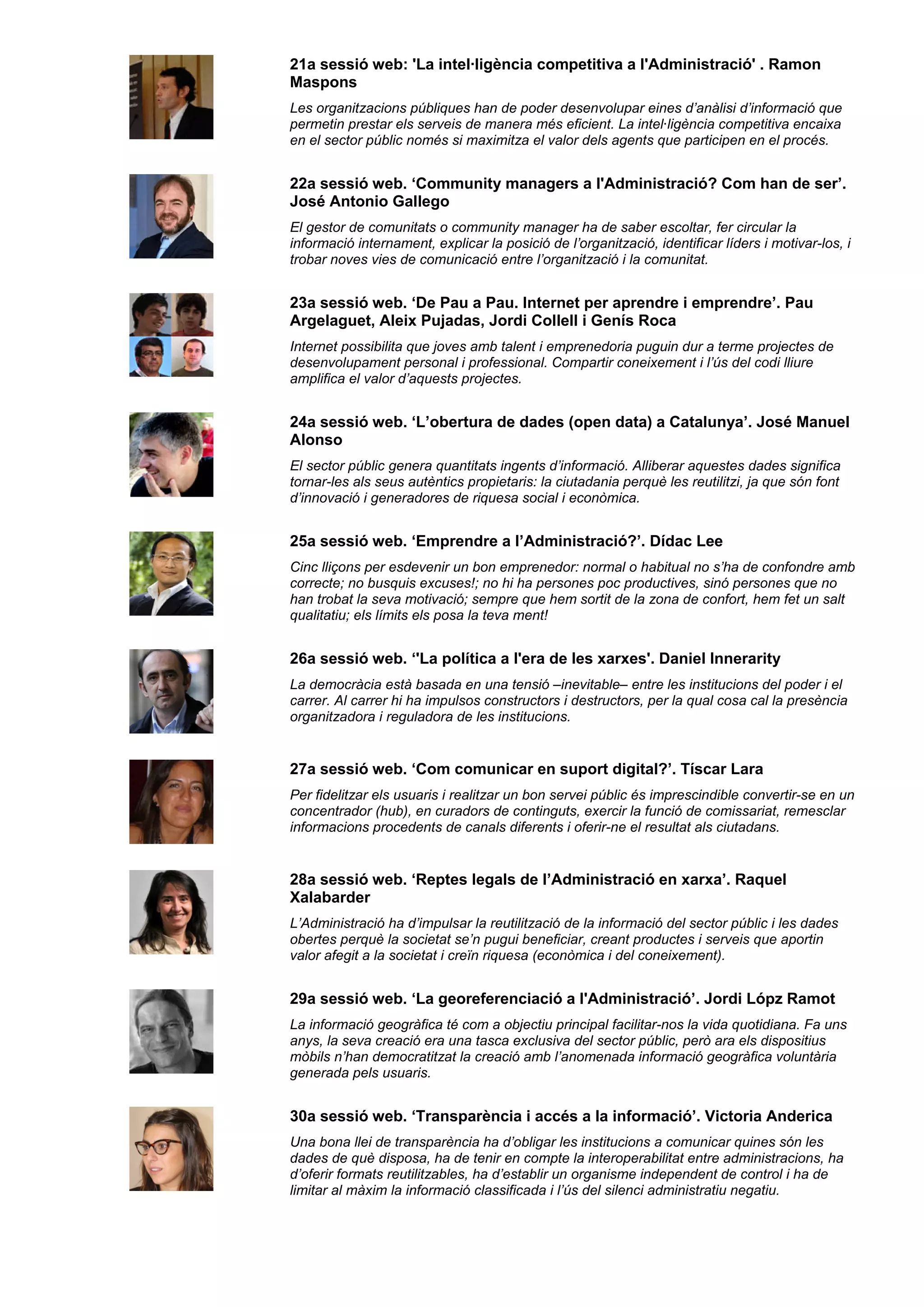 21a sessió web: 'La intel·ligència competitiva a l'Administració' . Ramon
Maspons
Les organitzacions públiques han de poder desenvolupar eines d’anàlisi d’informació que
permetin prestar els serveis de manera més eficient. La intel·ligència competitiva encaixa
en el sector públic només si maximitza el valor dels agents que participen en el procés.
22a sessió web. ‘Community managers a l'Administració? Com han de ser’.
José Antonio Gallego
El gestor de comunitats o community manager ha de saber escoltar, fer circular la
informació internament, explicar la posició de l’organització, identificar líders i motivar-los, i
trobar noves vies de comunicació entre l’organització i la comunitat.
23a sessió web. ‘De Pau a Pau. Internet per aprendre i emprendre’. Pau
Argelaguet, Aleix Pujadas, Jordi Collell i Genís Roca
Internet possibilita que joves amb talent i emprenedoria puguin dur a terme projectes de
desenvolupament personal i professional. Compartir coneixement i l’ús del codi lliure
amplifica el valor d’aquests projectes.
24a sessió web. ‘L’obertura de dades (open data) a Catalunya’. José Manuel
Alonso
El sector públic genera quantitats ingents d’informació. Alliberar aquestes dades significa
tornar-les als seus autèntics propietaris: la ciutadania perquè les reutilitzi, ja que són font
d’innovació i generadores de riquesa social i econòmica.
25a sessió web. ‘Emprendre a l’Administració?’. Dídac Lee
Cinc lliçons per esdevenir un bon emprenedor: normal o habitual no s’ha de confondre amb
correcte; no busquis excuses!; no hi ha persones poc productives, sinó persones que no
han trobat la seva motivació; sempre que hem sortit de la zona de confort, hem fet un salt
qualitatiu; els límits els posa la teva ment!
26a sessió web. ‘'La política a l'era de les xarxes'. Daniel Innerarity
La democràcia està basada en una tensió –inevitable– entre les institucions del poder i el
carrer. Al carrer hi ha impulsos constructors i destructors, per la qual cosa cal la presència
organitzadora i reguladora de les institucions.
27a sessió web. ‘Com comunicar en suport digital?’. Tíscar Lara
Per fidelitzar els usuaris i realitzar un bon servei públic és imprescindible convertir-se en un
concentrador (hub), en curadors de continguts, exercir la funció de comissariat, remesclar
informacions procedents de canals diferents i oferir-ne el resultat als ciutadans.
28a sessió web. ‘Reptes legals de l’Administració en xarxa’. Raquel
Xalabarder
L’Administració ha d’impulsar la reutilització de la informació del sector públic i les dades
obertes perquè la societat se’n pugui beneficiar, creant productes i serveis que aportin
valor afegit a la societat i creïn riquesa (econòmica i del coneixement).
29a sessió web. ‘La georeferenciació a l'Administració’. Jordi Lópz Ramot
La informació geogràfica té com a objectiu principal facilitar-nos la vida quotidiana. Fa uns
anys, la seva creació era una tasca exclusiva del sector públic, però ara els dispositius
mòbils n’han democratitzat la creació amb l’anomenada informació geogràfica voluntària
generada pels usuaris.
30a sessió web. ‘Transparència i accés a la informació’. Victoria Anderica
Una bona llei de transparència ha d’obligar les institucions a comunicar quines són les
dades de què disposa, ha de tenir en compte la interoperabilitat entre administracions, ha
d’oferir formats reutilitzables, ha d’establir un organisme independent de control i ha de
limitar al màxim la informació classificada i l’ús del silenci administratiu negatiu.
 