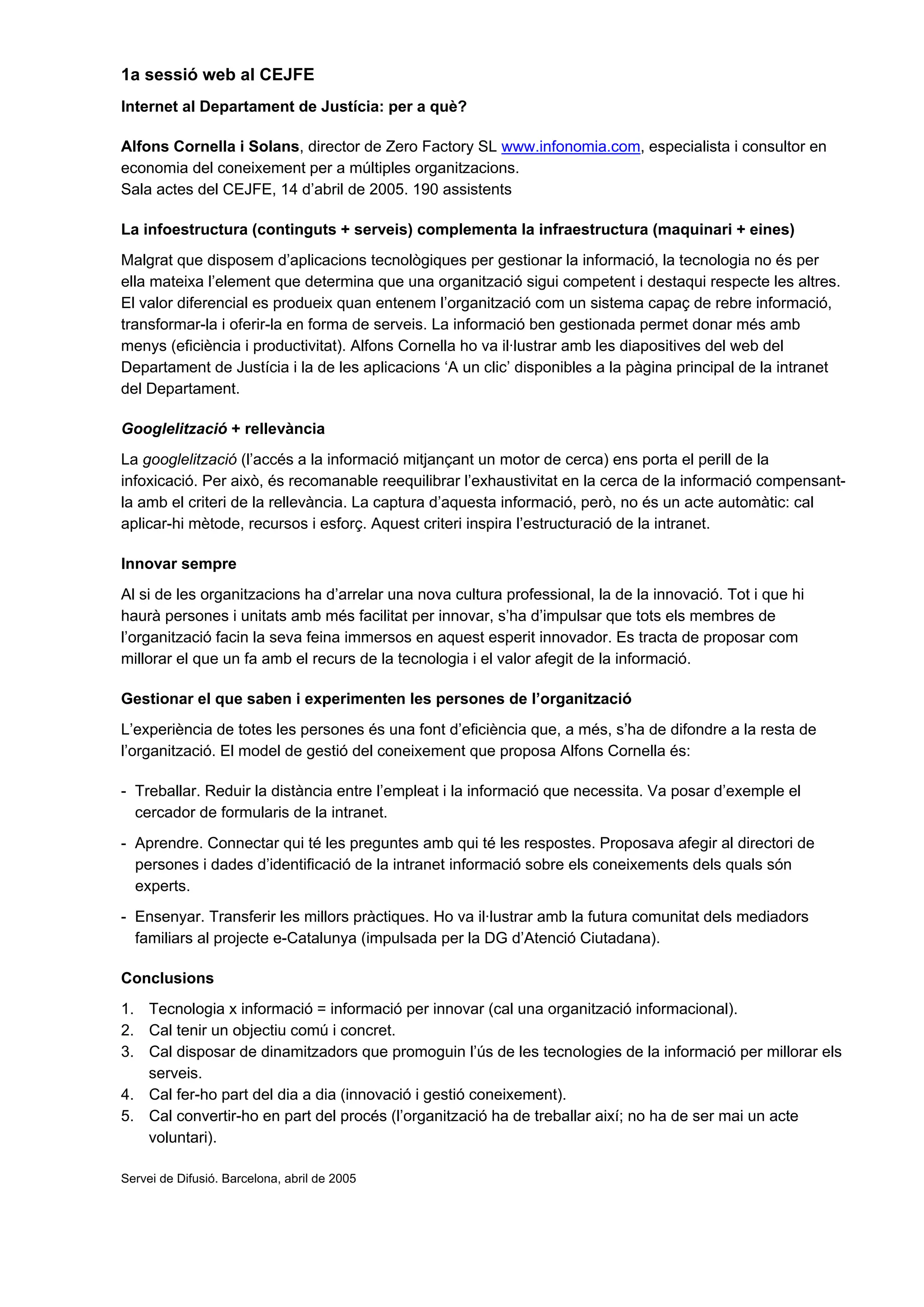 1a sessió web al CEJFE
Internet al Departament de Justícia: per a què?
Alfons Cornella i Solans, director de Zero Factory SL www.infonomia.com, especialista i consultor en
economia del coneixement per a múltiples organitzacions.
Sala actes del CEJFE, 14 d’abril de 2005. 190 assistents
La infoestructura (continguts + serveis) complementa la infraestructura (maquinari + eines)
Malgrat que disposem d’aplicacions tecnològiques per gestionar la informació, la tecnologia no és per
ella mateixa l’element que determina que una organització sigui competent i destaqui respecte les altres.
El valor diferencial es produeix quan entenem l’organització com un sistema capaç de rebre informació,
transformar-la i oferir-la en forma de serveis. La informació ben gestionada permet donar més amb
menys (eficiència i productivitat). Alfons Cornella ho va il·lustrar amb les diapositives del web del
Departament de Justícia i la de les aplicacions ‘A un clic’ disponibles a la pàgina principal de la intranet
del Departament.
Googlelització + rellevància
La googlelització (l’accés a la informació mitjançant un motor de cerca) ens porta el perill de la
infoxicació. Per això, és recomanable reequilibrar l’exhaustivitat en la cerca de la informació compensant-
la amb el criteri de la rellevància. La captura d’aquesta informació, però, no és un acte automàtic: cal
aplicar-hi mètode, recursos i esforç. Aquest criteri inspira l’estructuració de la intranet.
Innovar sempre
Al si de les organitzacions ha d’arrelar una nova cultura professional, la de la innovació. Tot i que hi
haurà persones i unitats amb més facilitat per innovar, s’ha d’impulsar que tots els membres de
l’organització facin la seva feina immersos en aquest esperit innovador. Es tracta de proposar com
millorar el que un fa amb el recurs de la tecnologia i el valor afegit de la informació.
Gestionar el que saben i experimenten les persones de l’organització
L’experiència de totes les persones és una font d’eficiència que, a més, s’ha de difondre a la resta de
l’organització. El model de gestió del coneixement que proposa Alfons Cornella és:
- Treballar. Reduir la distància entre l’empleat i la informació que necessita. Va posar d’exemple el
cercador de formularis de la intranet.
- Aprendre. Connectar qui té les preguntes amb qui té les respostes. Proposava afegir al directori de
persones i dades d’identificació de la intranet informació sobre els coneixements dels quals són
experts.
- Ensenyar. Transferir les millors pràctiques. Ho va il·lustrar amb la futura comunitat dels mediadors
familiars al projecte e-Catalunya (impulsada per la DG d’Atenció Ciutadana).
Conclusions
1. Tecnologia x informació = informació per innovar (cal una organització informacional).
2. Cal tenir un objectiu comú i concret.
3. Cal disposar de dinamitzadors que promoguin l’ús de les tecnologies de la informació per millorar els
serveis.
4. Cal fer-ho part del dia a dia (innovació i gestió coneixement).
5. Cal convertir-ho en part del procés (l’organització ha de treballar així; no ha de ser mai un acte
voluntari).
Servei de Difusió. Barcelona, abril de 2005
 