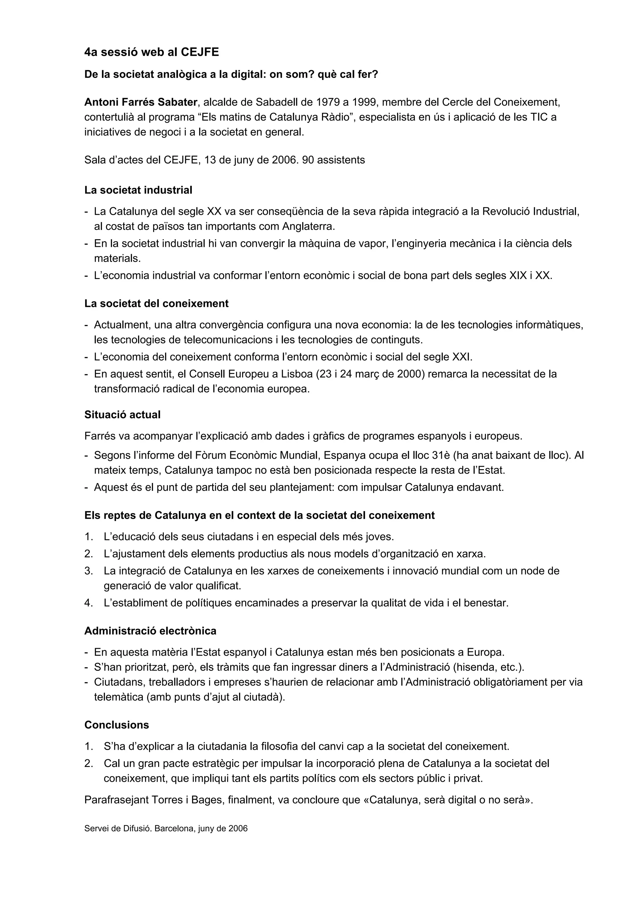 4a sessió web al CEJFE
De la societat analògica a la digital: on som? què cal fer?
Antoni Farrés Sabater, alcalde de Sabadell de 1979 a 1999, membre del Cercle del Coneixement,
contertulià al programa “Els matins de Catalunya Ràdio”, especialista en ús i aplicació de les TIC a
iniciatives de negoci i a la societat en general.
Sala d’actes del CEJFE, 13 de juny de 2006. 90 assistents
La societat industrial
- La Catalunya del segle XX va ser conseqüència de la seva ràpida integració a la Revolució Industrial,
al costat de països tan importants com Anglaterra.
- En la societat industrial hi van convergir la màquina de vapor, l’enginyeria mecànica i la ciència dels
materials.
- L’economia industrial va conformar l’entorn econòmic i social de bona part dels segles XIX i XX.
La societat del coneixement
- Actualment, una altra convergència configura una nova economia: la de les tecnologies informàtiques,
les tecnologies de telecomunicacions i les tecnologies de continguts.
- L’economia del coneixement conforma l’entorn econòmic i social del segle XXI.
- En aquest sentit, el Consell Europeu a Lisboa (23 i 24 març de 2000) remarca la necessitat de la
transformació radical de l’economia europea.
Situació actual
Farrés va acompanyar l’explicació amb dades i gràfics de programes espanyols i europeus.
- Segons l’informe del Fòrum Econòmic Mundial, Espanya ocupa el lloc 31è (ha anat baixant de lloc). Al
mateix temps, Catalunya tampoc no està ben posicionada respecte la resta de l’Estat.
- Aquest és el punt de partida del seu plantejament: com impulsar Catalunya endavant.
Els reptes de Catalunya en el context de la societat del coneixement
1. L’educació dels seus ciutadans i en especial dels més joves.
2. L’ajustament dels elements productius als nous models d’organització en xarxa.
3. La integració de Catalunya en les xarxes de coneixements i innovació mundial com un node de
generació de valor qualificat.
4. L’establiment de polítiques encaminades a preservar la qualitat de vida i el benestar.
Administració electrònica
- En aquesta matèria l’Estat espanyol i Catalunya estan més ben posicionats a Europa.
- S’han prioritzat, però, els tràmits que fan ingressar diners a l’Administració (hisenda, etc.).
- Ciutadans, treballadors i empreses s’haurien de relacionar amb l’Administració obligatòriament per via
telemàtica (amb punts d’ajut al ciutadà).
Conclusions
1. S’ha d’explicar a la ciutadania la filosofia del canvi cap a la societat del coneixement.
2. Cal un gran pacte estratègic per impulsar la incorporació plena de Catalunya a la societat del
coneixement, que impliqui tant els partits polítics com els sectors públic i privat.
Parafrasejant Torres i Bages, finalment, va concloure que «Catalunya, serà digital o no serà».
Servei de Difusió. Barcelona, juny de 2006
 