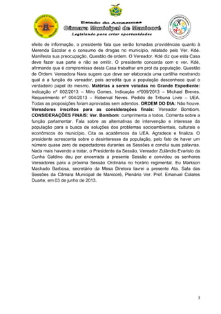 efeito de informação, o presidente fala que serão tomadas providências quanto à
Merenda Escolar e o consumo de drogas no município, relatado pelo Ver. Kdé.
Manifesta sua preocupação. Questão de ordem. O Vereador. Kdé diz que esta Casa
deve fazer sua parte e não se omitir. O presidente concorda com o ver. Kdé,
afirmando que é compromisso desta Casa trabalhar em prol da população. Questão
de Ordem: Vereadora Nara sugere que deve ser elaborada uma cartilha mostrando
qual é a função do vereador, pois acredita que a população desconhece qual o
verdadeiro papel do mesmo. Matérias a serem votadas no Grande Expediente:
Indicação nº 002/2013 – Miro Gomes. Indicação nº009/2013 – Michael Breves.
Requerimento nº 004/2013 – Roberval Neves. Pedido de Tribuna Livre – UEA.
Todas as proposições foram aprovadas sem adendos. ORDEM DO DIA: Não houve.
Vereadores inscritos para as considerações finais: Vereador Bombom.
CONSIDERAÇÕES FINAIS: Ver. Bombom: cumprimenta a todos. Comenta sobre a
função parlamentar. Fala sobre as alternativas de intervenção e interesse da
população para a busca de soluções dos problemas socioambientais, culturais e
econômicos do município. Cita os acadêmicos da UEA. Agradece e finaliza. O
presidente acrescenta sobre o desinteresse da população, pelo fato de haver um
número quase zero de expectadores durantes as Sessões e conclui suas palavras.
Nada mais havendo a tratar, o Presidente da Sessão, Vereador Zulândio Evaristo da
Cunha Galdino deu por encerrada a presente Sessão e convidou os senhores
Vereadores para a próxima Sessão Ordinária no horário regimental. Eu Markson
Machado Barbosa, secretário da Mesa Diretora lavrei a presente Ata. Sala das
Sessões da Câmara Municipal de Manicoré, Plenário Ver. Prof. Emanuel Colares
Duarte, em 03 de junho de 2013.

3

 