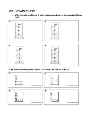 UNIT 11 : VOLUME OF LIQUID

     A. Write the volume of liquid in each measuring cylinder to the nearest millilitres
        (m ).

1.                                          2.




3.                                          4.




B. Write the volume of liquid in each container to the nearest litres ( ).

1.                                          2.




3.                                          4.
 