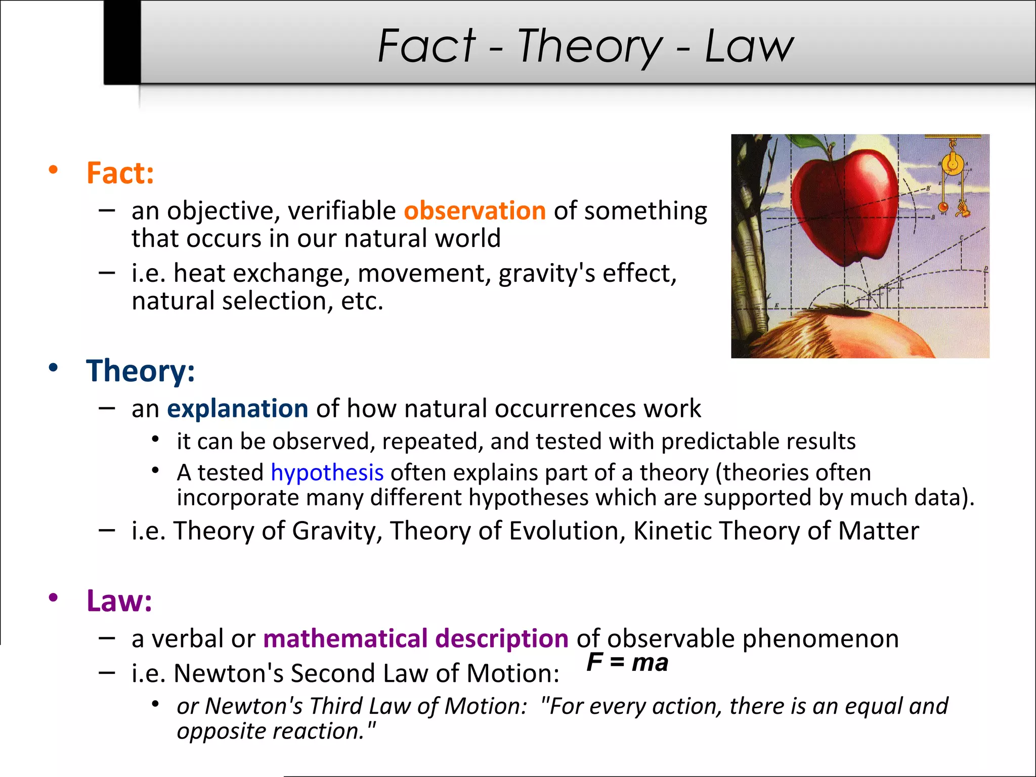 F = ma
Fact - Theory - Law
• Fact:
– an objective, verifiable observation of something
that occurs in our natural world
– i.e. heat exchange, movement, gravity's effect,
natural selection, etc.
• Theory:
– an explanation of how natural occurrences work
• it can be observed, repeated, and tested with predictable results
• A tested hypothesis often explains part of a theory (theories often
incorporate many different hypotheses which are supported by much data).
– i.e. Theory of Gravity, Theory of Evolution, Kinetic Theory of Matter
• Law:
– a verbal or mathematical description of observable phenomenon
– i.e. Newton's Second Law of Motion:
• or Newton's Third Law of Motion: "For every action, there is an equal and
opposite reaction."
 