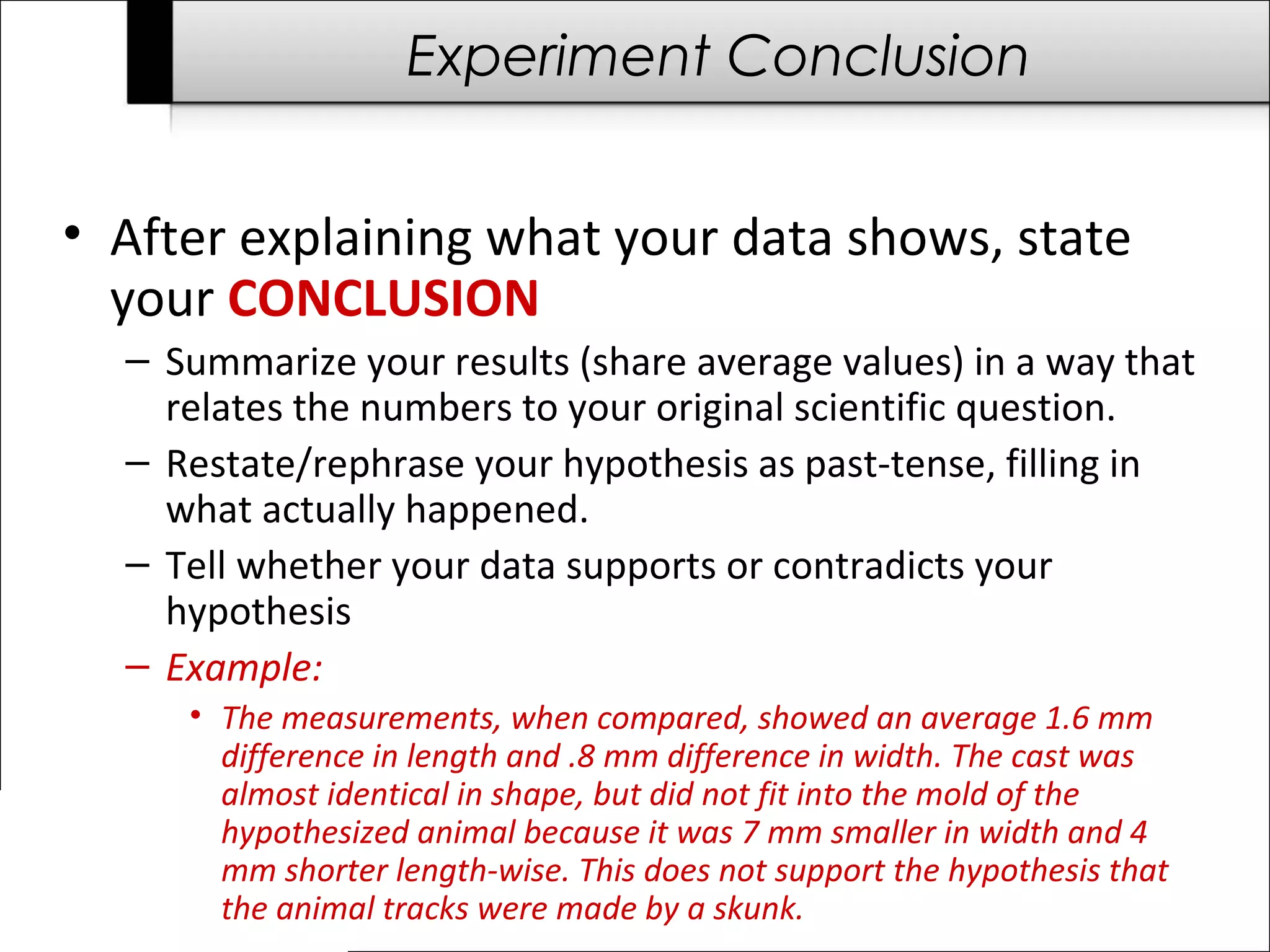 Experiment Conclusion
• After explaining what your data shows, state
your CONCLUSION
– Summarize your results (share average values) in a way that
relates the numbers to your original scientific question.
– Restate/rephrase your hypothesis as past-tense, filling in
what actually happened.
– Tell whether your data supports or contradicts your
hypothesis
– Example:
• The measurements, when compared, showed an average 1.6 mm
difference in length and .8 mm difference in width. The cast was
almost identical in shape, but did not fit into the mold of the
hypothesized animal because it was 7 mm smaller in width and 4
mm shorter length-wise. This does not support the hypothesis that
the animal tracks were made by a skunk.
 