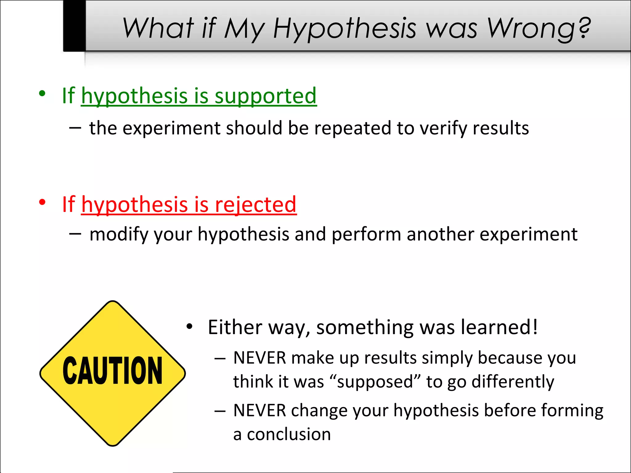 • If hypothesis is rejected
– modify your hypothesis and perform another experiment
• If hypothesis is supported
– the experiment should be repeated to verify results
• Either way, something was learned!
– NEVER make up results simply because you
think it was “supposed” to go differently
– NEVER change your hypothesis before forming
a conclusion
What if My Hypothesis was Wrong?
 