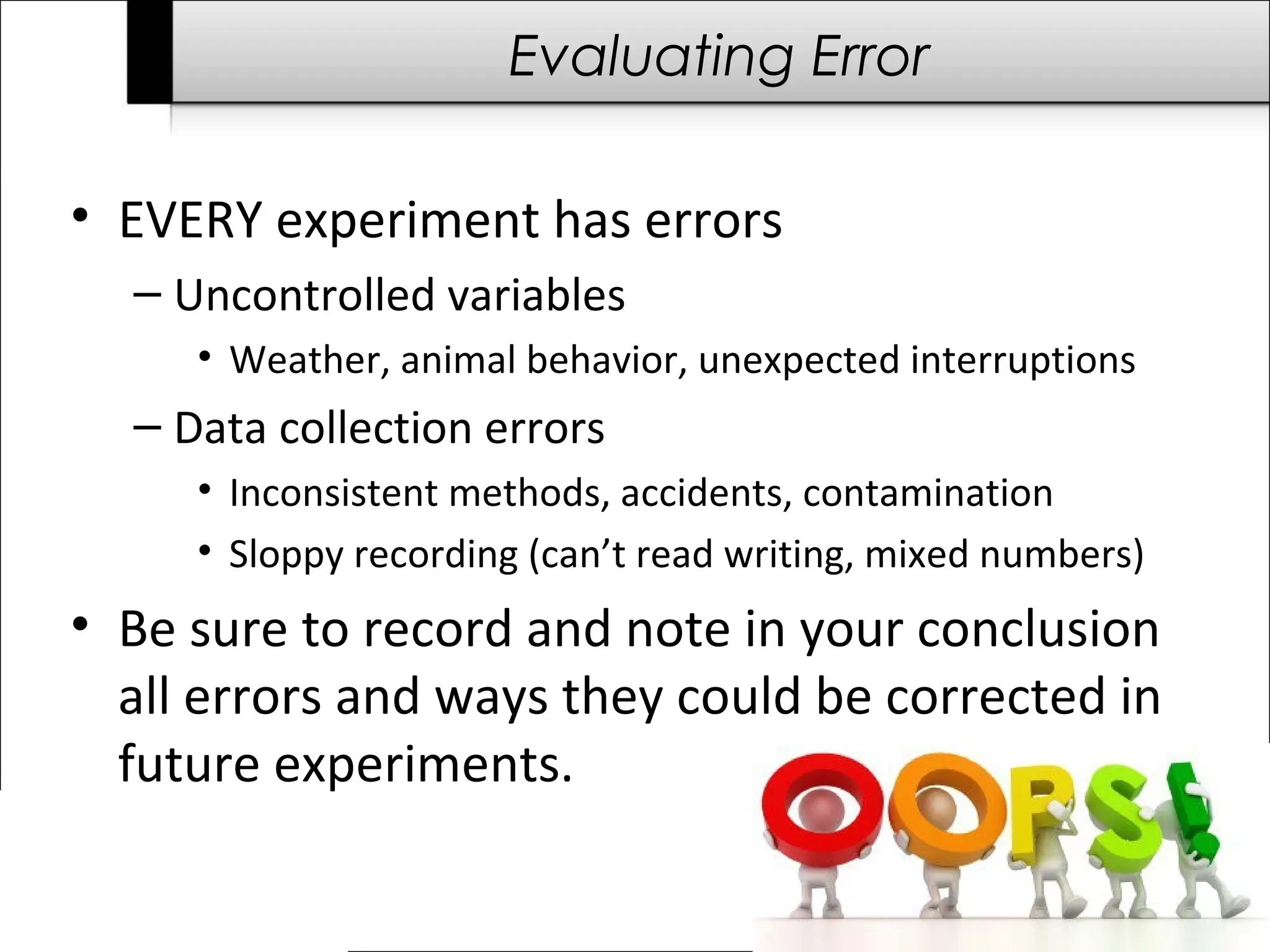 Evaluating Error
• EVERY experiment has errors
– Uncontrolled variables
• Weather, animal behavior, unexpected interruptions
– Data collection errors
• Inconsistent methods, accidents, contamination
• Sloppy recording (can’t read writing, mixed numbers)
• Be sure to record and note in your conclusion
all errors and ways they could be corrected in
future experiments.
 