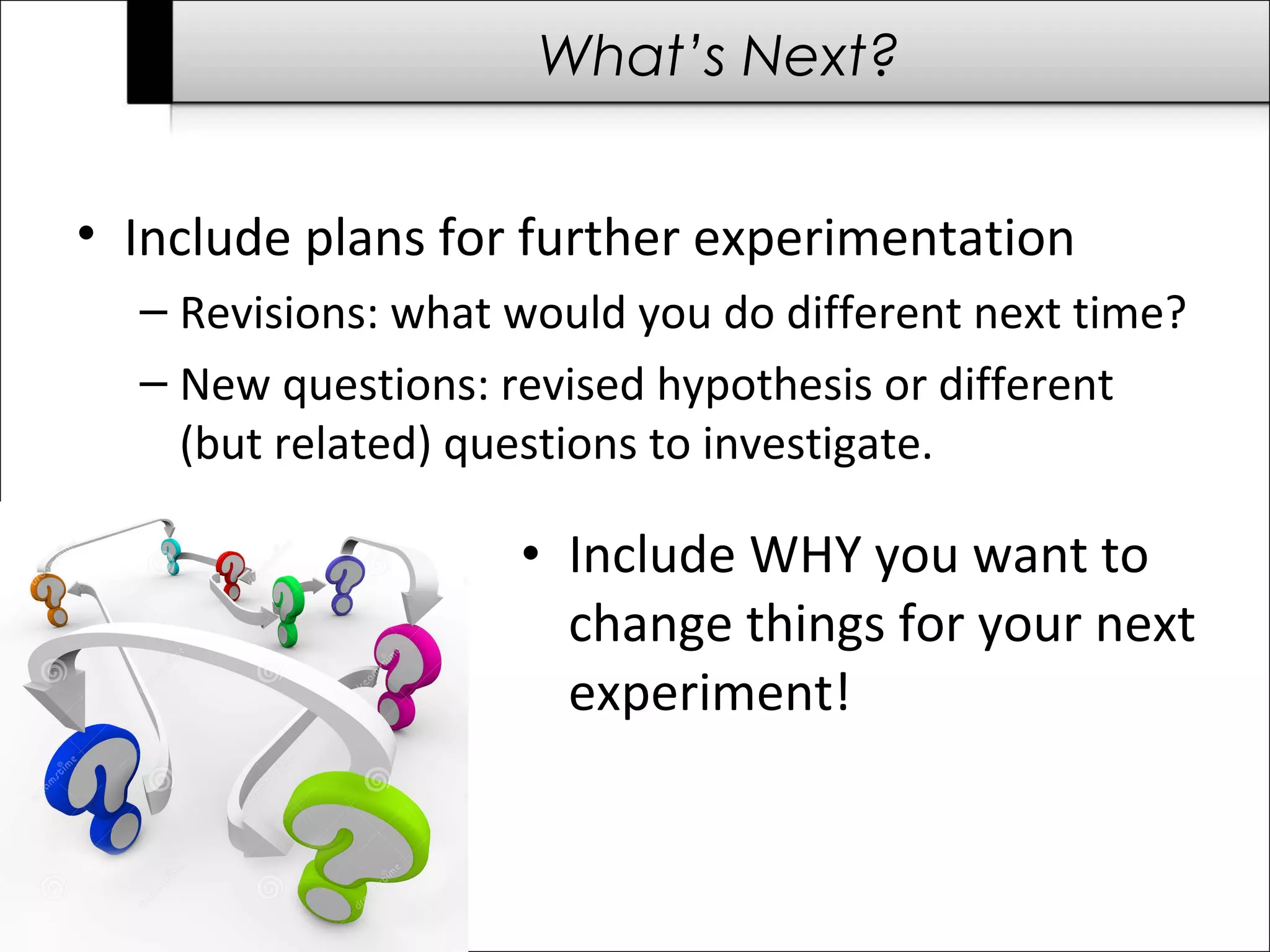 What’s Next?
• Include plans for further experimentation
– Revisions: what would you do different next time?
– New questions: revised hypothesis or different
(but related) questions to investigate.
• Include WHY you want to
change things for your next
experiment!
 