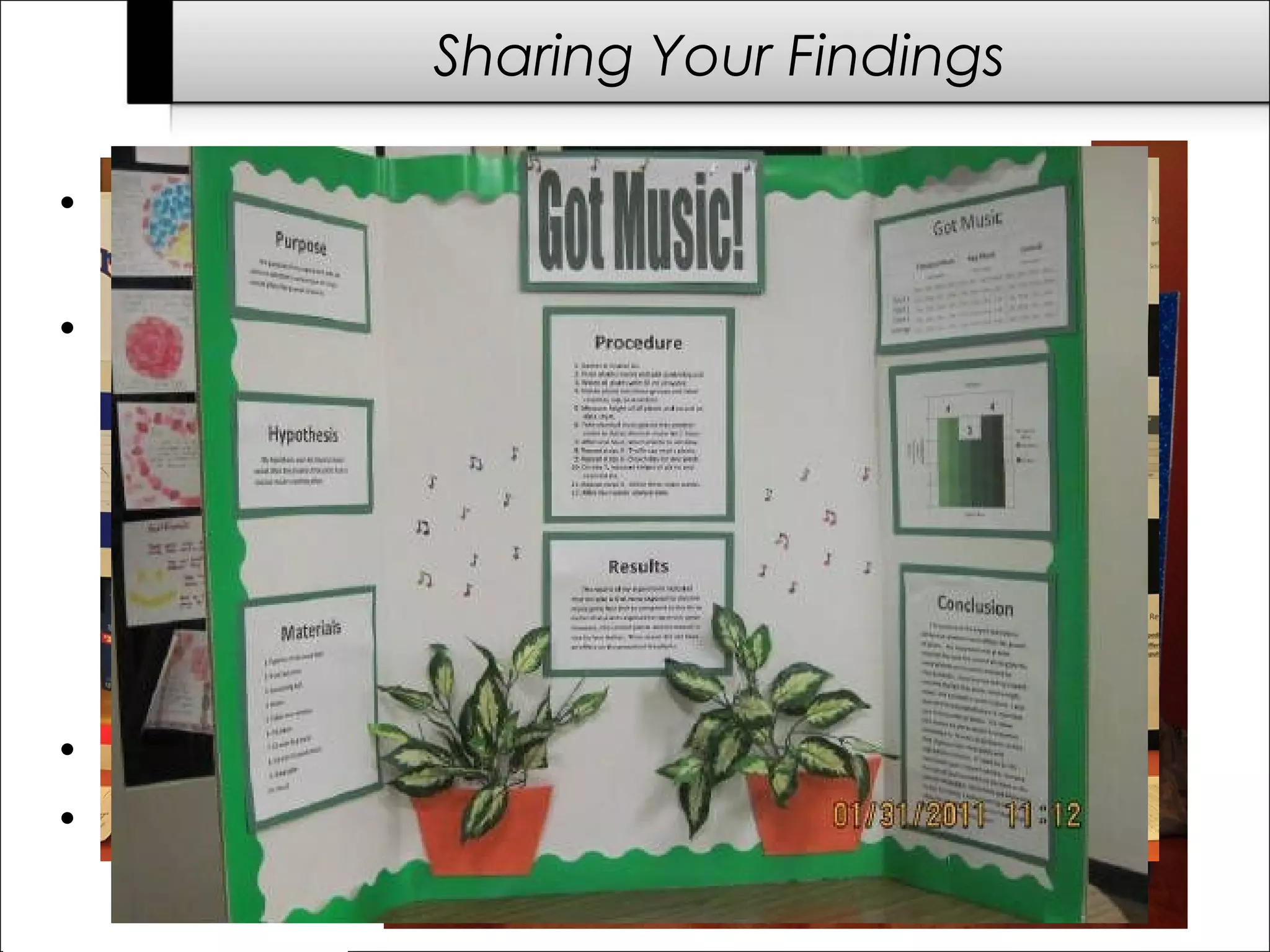 • Display most of the SI Packet info on a poster or tri-fold
board.
• Make LARGE FONT titles for these sections:
– QUESTION
– HYPOTHESIS
– MATERIALS (list)
– PROCEDURE
– RESULTS (your data table & graph)
– CONCLUSION
• Colorful borders and graphics help info stand out.
• Include photos, models, equipment, video, etc.
Sharing Your Findings
 