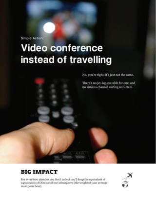 Simple Action:


Video conference 
instead of travelling
                                                 No, you’re right, it’s just not the same.

                                                 There’s no jet-lag, no table for one, and
                                                 no aimless channel surﬁng until 2am.




BIG IMPACT
For every 600 airmiles you don’t collect you’ll keep the equivalent of
940 pounds of CO2 out of our atmosphere (the weight of your average
male polar bear).
 