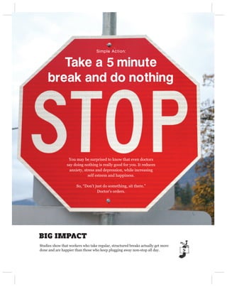 Simple Action:


        Take a 5 minute 
     break and do nothing




                 You may be surprised to know that even doctors
                say doing nothing is really good for you. It reduces
                 anxiety, stress and depression, while increasing
                            self esteem and happiness.

                      So, “Don’t just do something, sit there.”
                                  Doctor’s orders.




BIG IMPACT
Studies show that workers who take regular, structured breaks actually get more
done and are happier than those who keep plugging away non-stop all day.
 