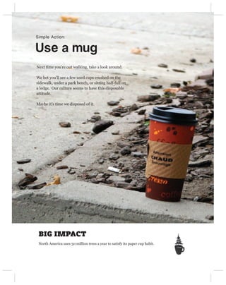 Simple Action:


Use a mug
Next time you’re out walking, take a look around.

We bet you’ll see a few used cups crushed on the
sidewalk, under a park bench, or sitting half-full on
a ledge. Our culture seems to have this disposable
attitude.

Maybe it’s time we disposed of it.




 BIG IMPACT
 North America uses 50 million trees a year to satisfy its paper cup habit.
 