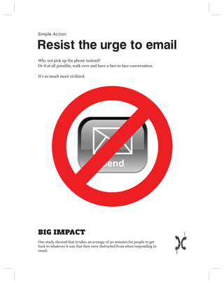 Simple Action:


Resist the urge to email
Why not pick up the phone instead?
Or if at all possible, walk over and have a face to face conversation.

It’s so much more civilized.




                                      Send




BIG IMPACT
One study showed that it takes an average of 30 minutes for people to get
back to whatever it was that they were distracted from when responding to
email.
 