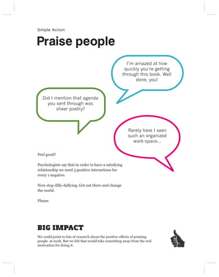 Simple Action:


Praise people
                                                        I’m amazed at how
                                                       quickly you’re getting
                                                      through this book. Well
                                                            done, you!



   Did I mention that agenda
     you sent through was
         sheer poetry?



                                                         Rarely have I seen
                                                         such an organized
                                                           work-space...

Feel good?

Psychologists say that in order to have a satisfying
relationship we need 3 positive interactions for
every 1 negative.

Now stop dilly-dallying. Get out there and change
the world.

Please.




BIG IMPACT
We could point to lots of research about the positive effects of praising
people at work. But we felt that would take something away from the real
motivation for doing it.
 