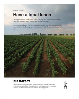 Simple Action:


Have a local lunch
We suppose having lunch would be the ﬁrst step. The second step would be to
take your full lunch break to eat it (AWAY from your desk).

So, for advanced users who have completed one and two, step three is to avoid
food that’s travelled a long way. Not only does it help the planet, it’s better for
you.




BIG IMPACT
The shorter the distance travelled, the more vitamins and antioxidants the
fruits and vegetables have. Antioxidant-rich food help prevent various nasty
diseases, boost the immune system and slow the aging process.
 