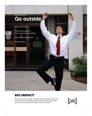Simple Action:


Go outside
Take a deep breath.

Cough, hack, splutter …
move away from the smokers.

Take another deep breath.

Feel the peace.




BIG IMPACT
Fresh air cleans your lungs. Deep breaths bring more oxygen into
your cells. More oxygen brings greater clarity to the brain, which
needs twenty percent of your body’s oxygen to function.
 