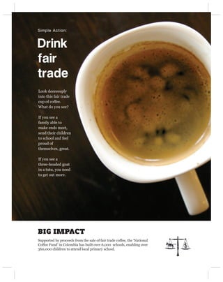 Simple Action:



Drink 
fair 
trade
Look deeeeeeply
into this fair trade
cup of coffee.
What do you see?

If you see a
family able to
make ends meet,
send their children
to school and feel
proud of
themselves, great.

If you see a
three-headed goat
in a tutu, you need
to get out more.




BIG IMPACT
Supported by proceeds from the sale of fair trade coffee, the ‘National
Coffee Fund’ in Colombia has built over 6,000 schools, enabling over
360,000 children to attend local primary school.
 
