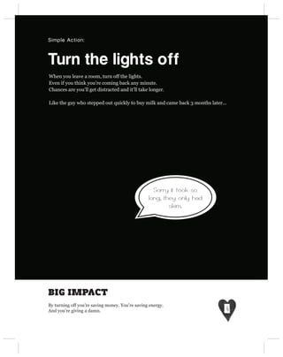 Simple Action:



Turn the lights off
When you leave a room, turn off the lights.
Even if you think you’re coming back any minute.
Chances are you’ll get distracted and it’ll take longer.

Like the guy who stepped out quickly to buy milk and came back 3 months later...




                                                   Sorry it took so
                                                 long, they only had
                                                         skim.




BIG IMPACT
By turning off you’re saving money. You’re saving energy.
And you’re giving a damn.
 