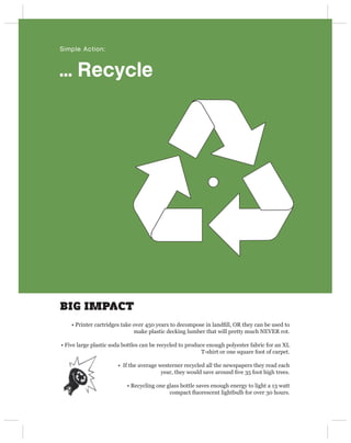 Simple Action:



… Recycle




BIG IMPACT
    • Printer cartridges take over 450 years to decompose in landﬁll, OR they can be used to
                              make plastic decking lumber that will pretty much NEVER rot.

• Five large plastic soda bottles can be recycled to produce enough polyester fabric for an XL
                                                           T-shirt or one square foot of carpet.

                       • If the average westerner recycled all the newspapers they read each
                                         year, they would save around ﬁve 35 foot high trees.

                           • Recycling one glass bottle saves enough energy to light a 13 watt
                                            compact ﬂuorescent lightbulb for over 30 hours.
 
