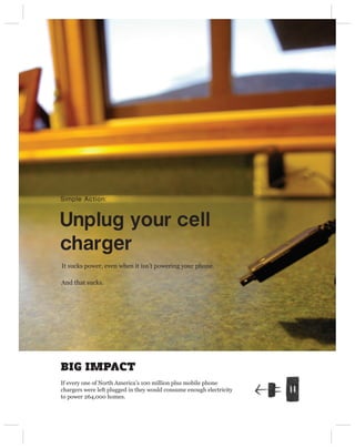 Simple Action:



Unplug your cell 
charger
It sucks power, even when it isn’t powering your phone.

And that sucks.




BIG IMPACT
If every one of North America’s 100 million plus mobile phone
chargers were left plugged in they would consume enough electricity
to power 264,000 homes.
 