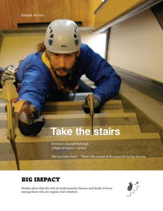 Simple Action:




                      Take the stairs
                       Everest = 29,028 feet high
                       1 ﬂight of stairs = 12 feet

                       Did you hear that?     That’s the sound of the gauntlet being thrown.




BIG IMPACT
Studies show that the risk of cardiovascular disease and death is lower
among those who are regular stair climbers.
 