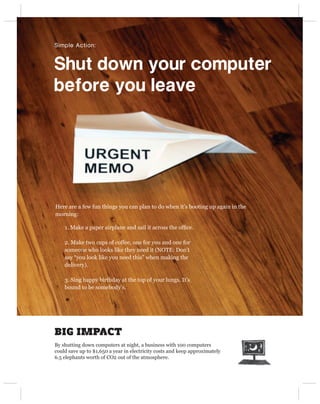Simple Action:



Shut down your computer 
before you leave




Here are a few fun things you can plan to do when it’s booting up again in the
morning:

    1. Make a paper airplane and sail it across the ofﬁce.

    2. Make two cups of coffee, one for you and one for
    someone who looks like they need it (NOTE: Don’t
    say “you look like you need this” when making the
    delivery).

    3. Sing happy birthday at the top of your lungs. It’s
    bound to be somebody’s.




BIG IMPACT
By shutting down computers at night, a business with 100 computers
could save up to $1,650 a year in electricity costs and keep approximately
6.5 elephants worth of CO2 out of the atmosphere.
 