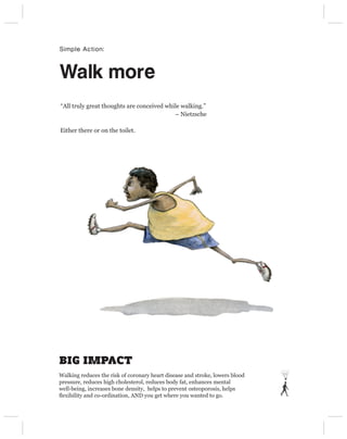 Simple Action:



Walk more
“All truly great thoughts are conceived while walking.”
                                           – Nietzsche

Either there or on the toilet.




BIG IMPACT
Walking reduces the risk of coronary heart disease and stroke, lowers blood
pressure, reduces high cholesterol, reduces body fat, enhances mental
well-being, increases bone density, helps to prevent osteoporosis, helps
ﬂexibility and co-ordination, AND you get where you wanted to go.
 