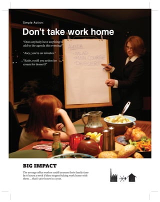 Simple Action:



Don’t take work home
“Does anybody have anything to
add to the agenda this evening?”

“Joey, you’re on minutes.”

“Katie, could you action ice
cream for dessert?”




BIG IMPACT
The average ofﬁce worker could increase their family time
by 6 hours a week if they stopped taking work home with
them … that’s 300 hours in a year.
 