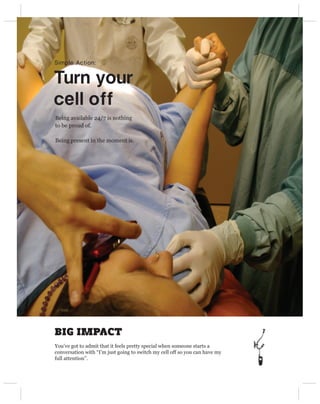 Simple Action:


Turn your 
cell off
Being available 24/7 is nothing
to be proud of.

Being present in the moment is.




BIG IMPACT
You’ve got to admit that it feels pretty special when someone starts a
conversation with “I’m just going to switch my cell off so you can have my
full attention”.
 