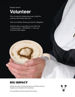 Simple Action:


Volunteer
Why not start by volunteering to get a coffee for
someone who’s busier than you?

That’s how Mother Theresa got started. (Allegedly.)

And then when you get back to your desk, type
“volunteering in <<YOURCITY>>” into your
favourite search engine.




BIG IMPACT
Studies show that volunteering improves health, increases
happiness and lengthens life expectancy.

It’s amazing how much you get when you give.
 