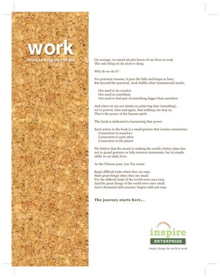 work
Work is a big part of life.   On average, we spend 96,360 hours of our lives at work.
                              The only thing we do more is sleep.

                              Why do we do it?

                              For practical reasons: it pays the bills and keeps us busy.
                              But beyond the practical, work fulﬁlls other fundamental needs:

                                Our need to be creative
                                Our need to contribute
                                Our need to feel part of something bigger than ourselves

                              And when we set our minds on achieving that ‘something’,
                              we’ve proven, time and again, that nothing can stop us.
                              This is the power of the human spirit.

                              This book is dedicated to harnessing that power.

                              Each action in the book is a small gesture that creates connection:
                                Connection to ourselves
                                Connection to each other
                                Connection to the planet

                              We believe that the secret to making the world a better place lies
                              not in grand gestures or lofty mission statements, but in simple
                              shifts in our daily lives.

                              As the Chinese poet, Lao Tzu wrote:

                              Begin difﬁcult tasks when they are easy.
                              Start great things when they are small.
                              For the difﬁcult tasks of the world were once easy.
                              And the great things of the world were once small.
                              And a thousand mile journey, begins with one step.


                              The journey starts here...
 