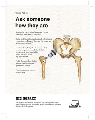 Simple Action:



Ask someone 
how they are
Meaningful conversation is a casualty of our
speed-dial, fast food, 24/7 culture.

So the next time a telemarketer calls offering you
yet another credit card: “How are you today, Mr.
Mispronouncedname?”

Lay it on them, baby. Tell them about that
persistent spasm in your left eyeball, the
questionable sushi you had for
lunch, and your aunt’s
hip replacement.

And if they’re still on the line
when you’ve had your say,
give them a chance ...

“but enough about me now,
how are you?”




BIG IMPACT
Asking gives a person the feeling that they are important to you.
This leads to improved self-esteem, which, studies show, leads to a
happier, healthier person.
 