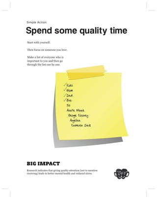 Simple Action:


Spend some quality time
Start with yourself.

Then focus on someone you love.

Make a list of everyone who is
important to you and then go
through the list one by one.




                                    Kids
                                    Mom
                                    Dad
                                    Bro
                                    Sis
                                    Auntie Minnie
                                     Geor Clooney
                                          ge
                                       Angelina
                                        Cameron Diaz




BIG IMPACT
Research indicates that giving quality attention (not to mention
receiving) leads to better mental health and reduced stress.
 
