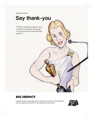 Simple Action:


Say thank-you
“I’d like to thank the academy, mom
and dad, my babysitter from grade
6, and everyone who made this book
possible…”




BIG IMPACT
Grateful people report higher levels of positive emotions, life satisfaction,
vitality, optimism and lower levels of depression and stress.
 