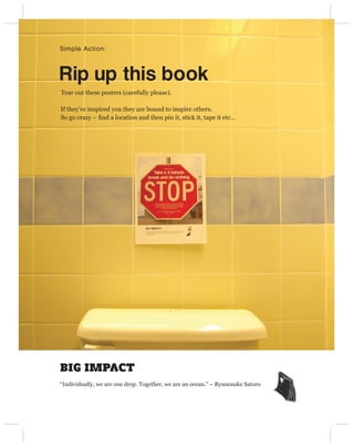 Simple Action:



Rip up this book
Tear out these posters (carefully please).

If they’ve inspired you they are bound to inspire others.
So go crazy – ﬁnd a location and then pin it, stick it, tape it etc…




BIG IMPACT
“Individually, we are one drop. Together, we are an ocean.” – Ryunosuke Satoro
 