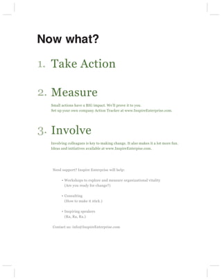 Now what?

1. Take Action

2. Measure
  Small actions have a BIG impact. We’ll prove it to you.
  Set up your own company Action Tracker at www.InspireEnterprise.com.




3. Involve
  Involving colleagues is key to making change. It also makes it a lot more fun.
  Ideas and initiatives available at www.InspireEnterpise.com.




  Need support? Inspire Enterprise will help:

          Workshops to explore and measure organizational vitality
          (Are you ready for change?)

          Consulting
          (How to make it stick.)

          Inspiring speakers
          (Ra, Ra, Ra.)

  Contact us: info@InspireEnterprise.com
 